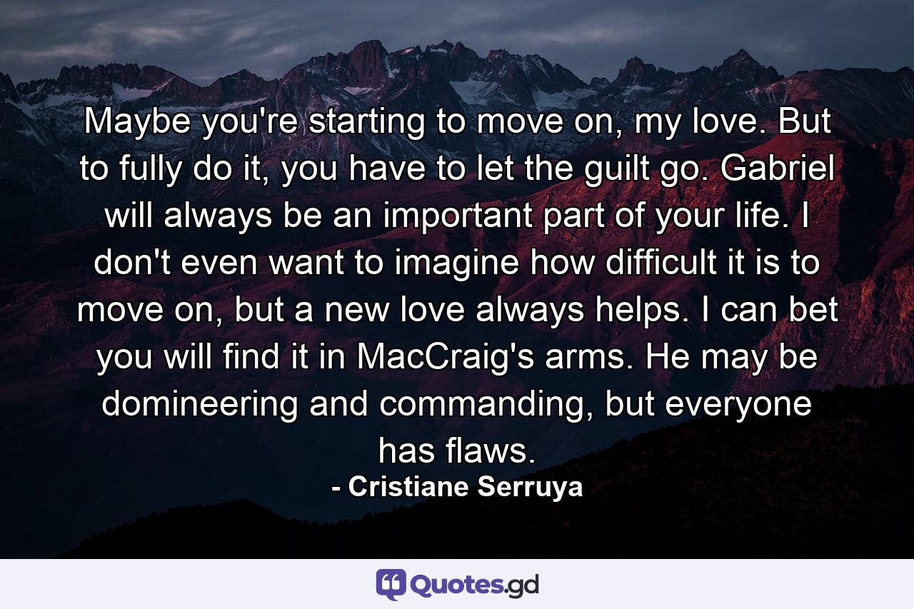 Maybe you're starting to move on, my love. But to fully do it, you have to let the guilt go. Gabriel will always be an important part of your life. I don't even want to imagine how difficult it is to move on, but a new love always helps. I can bet you will find it in MacCraig's arms. He may be domineering and commanding, but everyone has flaws. - Quote by Cristiane Serruya