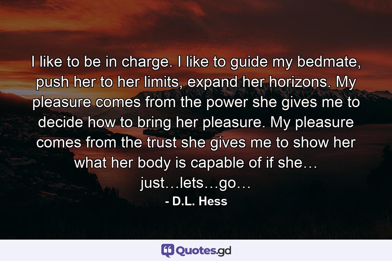 I like to be in charge. I like to guide my bedmate, push her to her limits, expand her horizons. My pleasure comes from the power she gives me to decide how to bring her pleasure. My pleasure comes from the trust she gives me to show her what her body is capable of if she… just…lets…go… - Quote by D.L. Hess