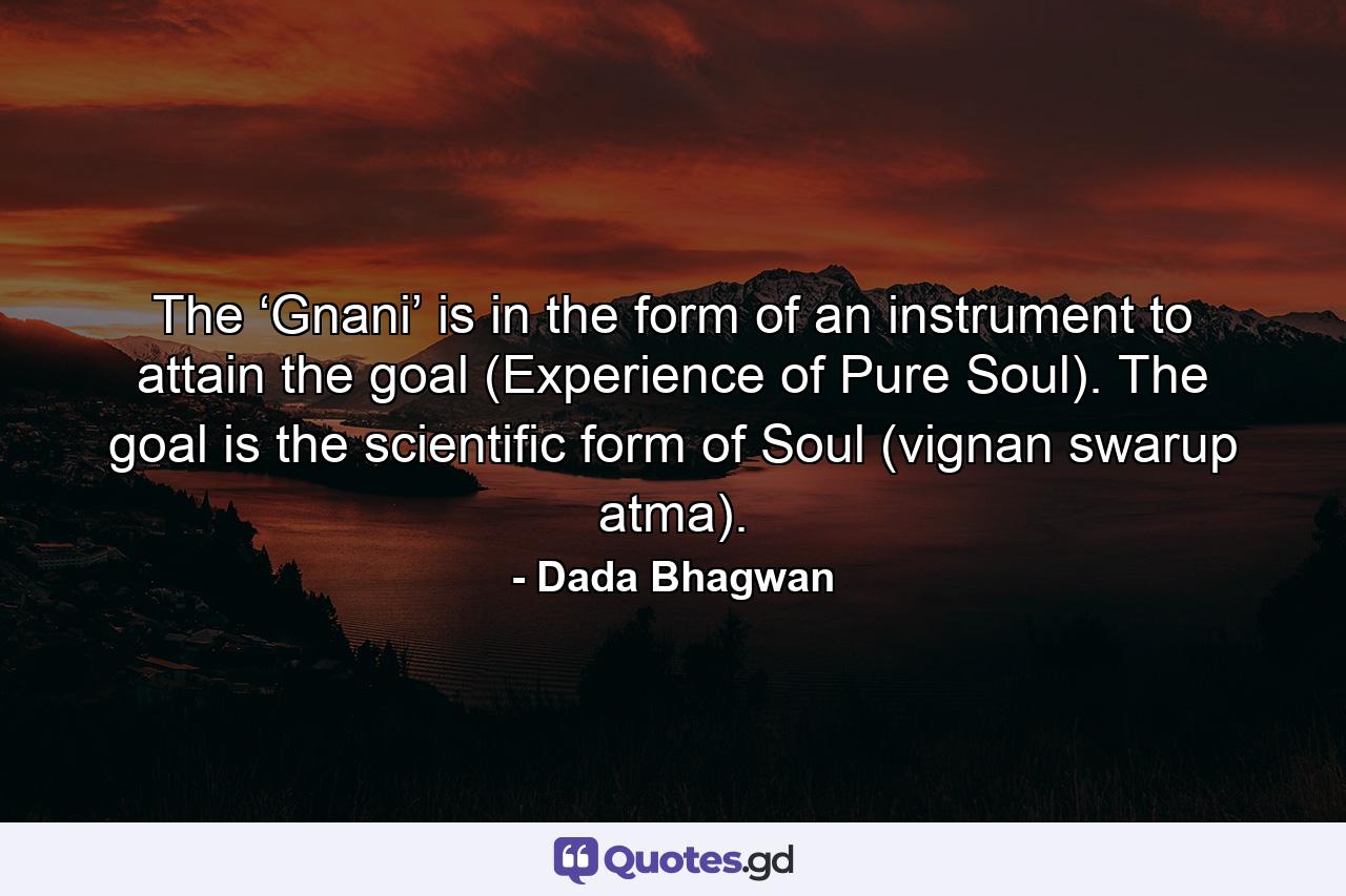 The ‘Gnani’ is in the form of an instrument to attain the goal (Experience of Pure Soul). The goal is the scientific form of Soul (vignan swarup atma). - Quote by Dada Bhagwan