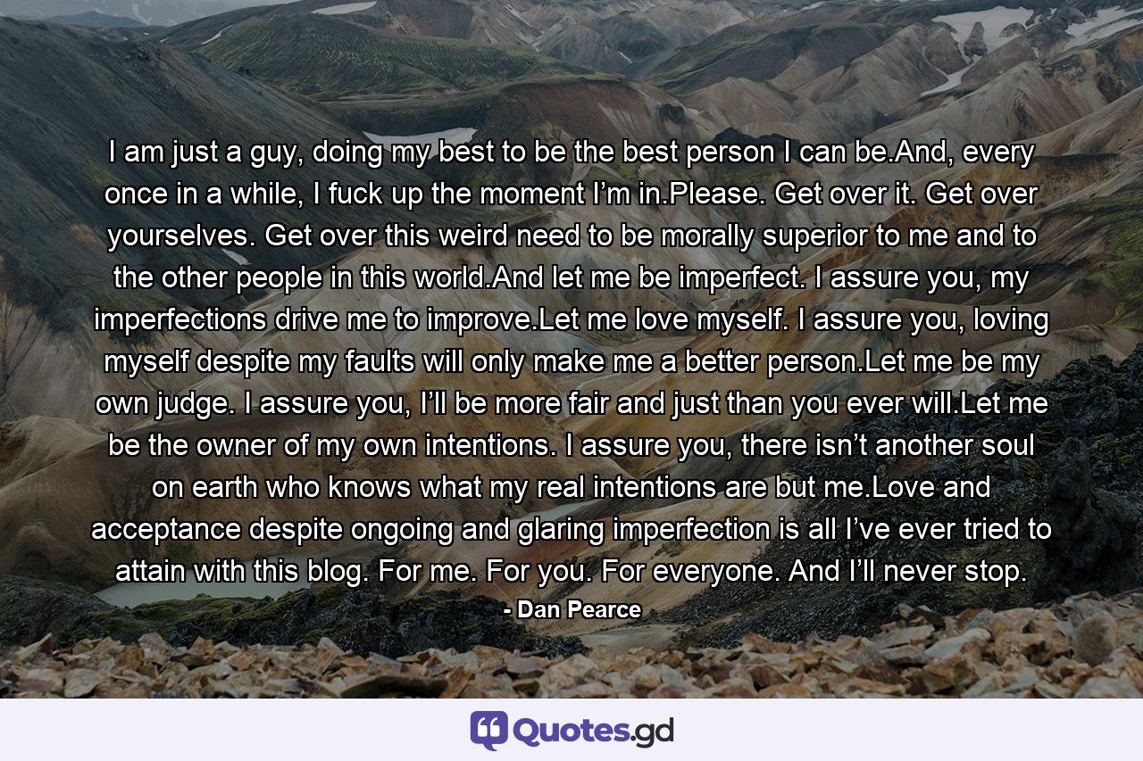 I am just a guy, doing my best to be the best person I can be.And, every once in a while, I fuck up the moment I’m in.Please. Get over it. Get over yourselves. Get over this weird need to be morally superior to me and to the other people in this world.And let me be imperfect. I assure you, my imperfections drive me to improve.Let me love myself. I assure you, loving myself despite my faults will only make me a better person.Let me be my own judge. I assure you, I’ll be more fair and just than you ever will.Let me be the owner of my own intentions. I assure you, there isn’t another soul on earth who knows what my real intentions are but me.Love and acceptance despite ongoing and glaring imperfection is all I’ve ever tried to attain with this blog. For me. For you. For everyone. And I’ll never stop. - Quote by Dan Pearce