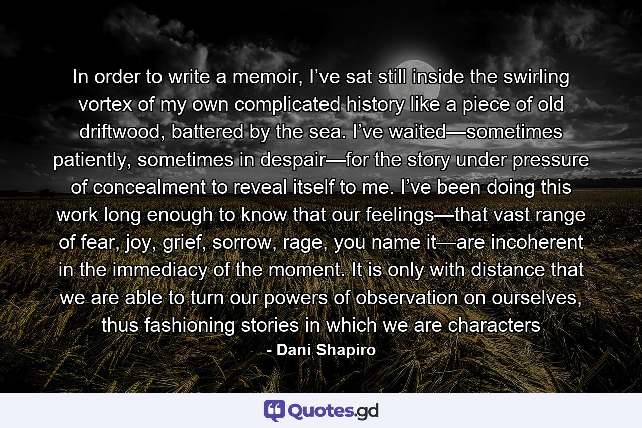 In order to write a memoir, I’ve sat still inside the swirling vortex of my own complicated history like a piece of old driftwood, battered by the sea. I’ve waited—sometimes patiently, sometimes in despair—for the story under pressure of concealment to reveal itself to me. I’ve been doing this work long enough to know that our feelings—that vast range of fear, joy, grief, sorrow, rage, you name it—are incoherent in the immediacy of the moment. It is only with distance that we are able to turn our powers of observation on ourselves, thus fashioning stories in which we are characters - Quote by Dani Shapiro