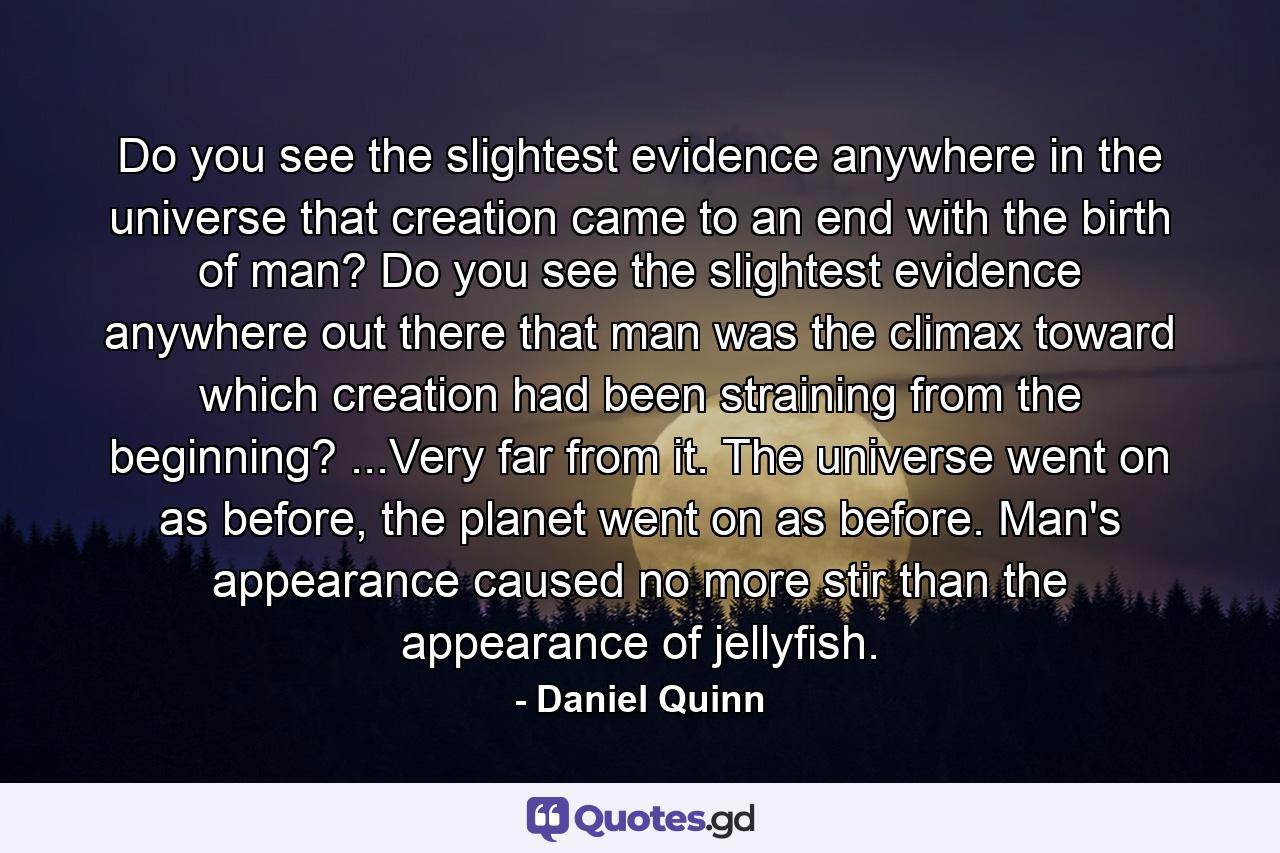 Do you see the slightest evidence anywhere in the universe that creation came to an end with the birth of man? Do you see the slightest evidence anywhere out there that man was the climax toward which creation had been straining from the beginning? ...Very far from it. The universe went on as before, the planet went on as before. Man's appearance caused no more stir than the appearance of jellyfish. - Quote by Daniel Quinn