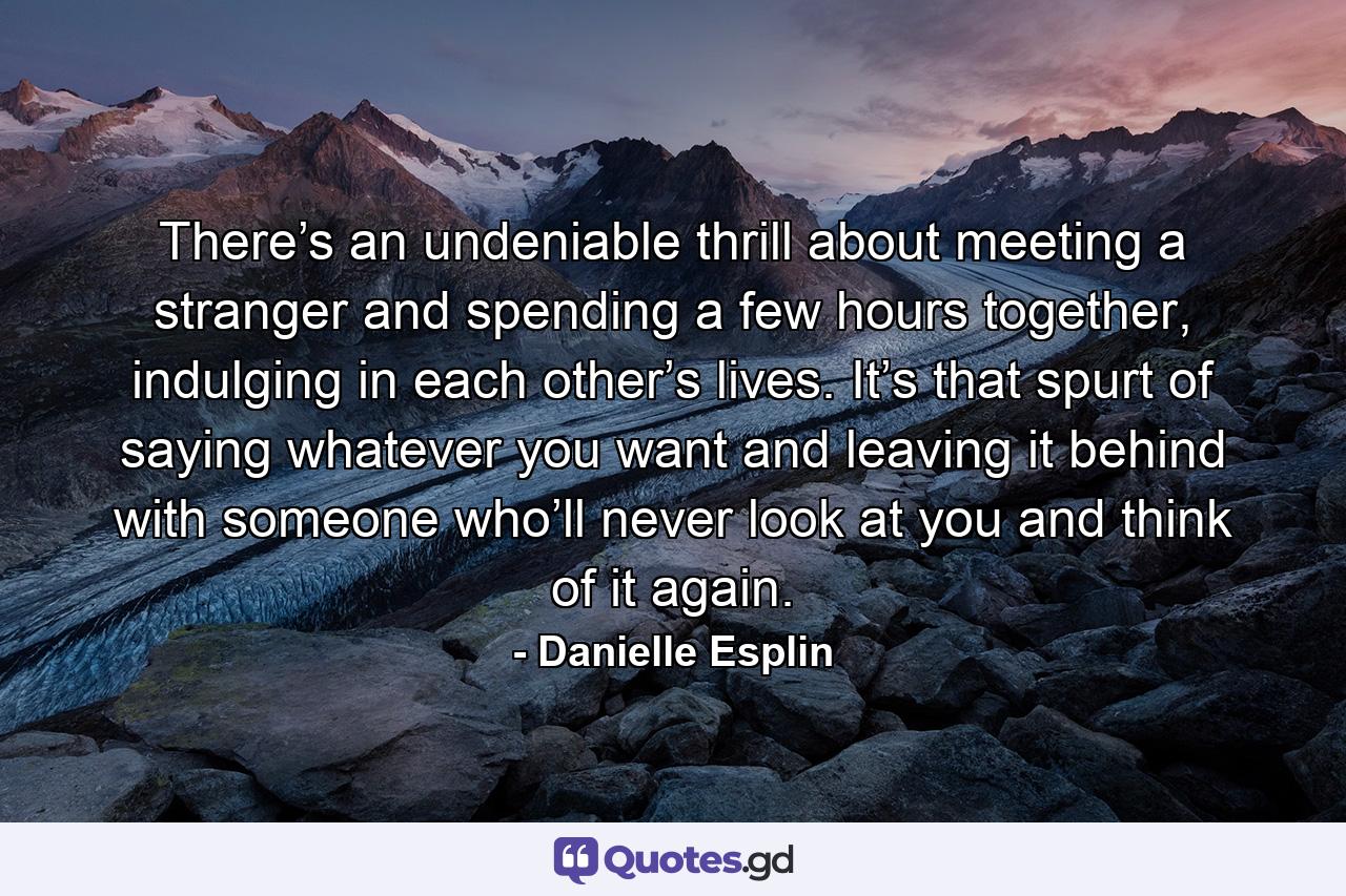 There’s an undeniable thrill about meeting a stranger and spending a few hours together, indulging in each other’s lives. It’s that spurt of saying whatever you want and leaving it behind with someone who’ll never look at you and think of it again. - Quote by Danielle Esplin