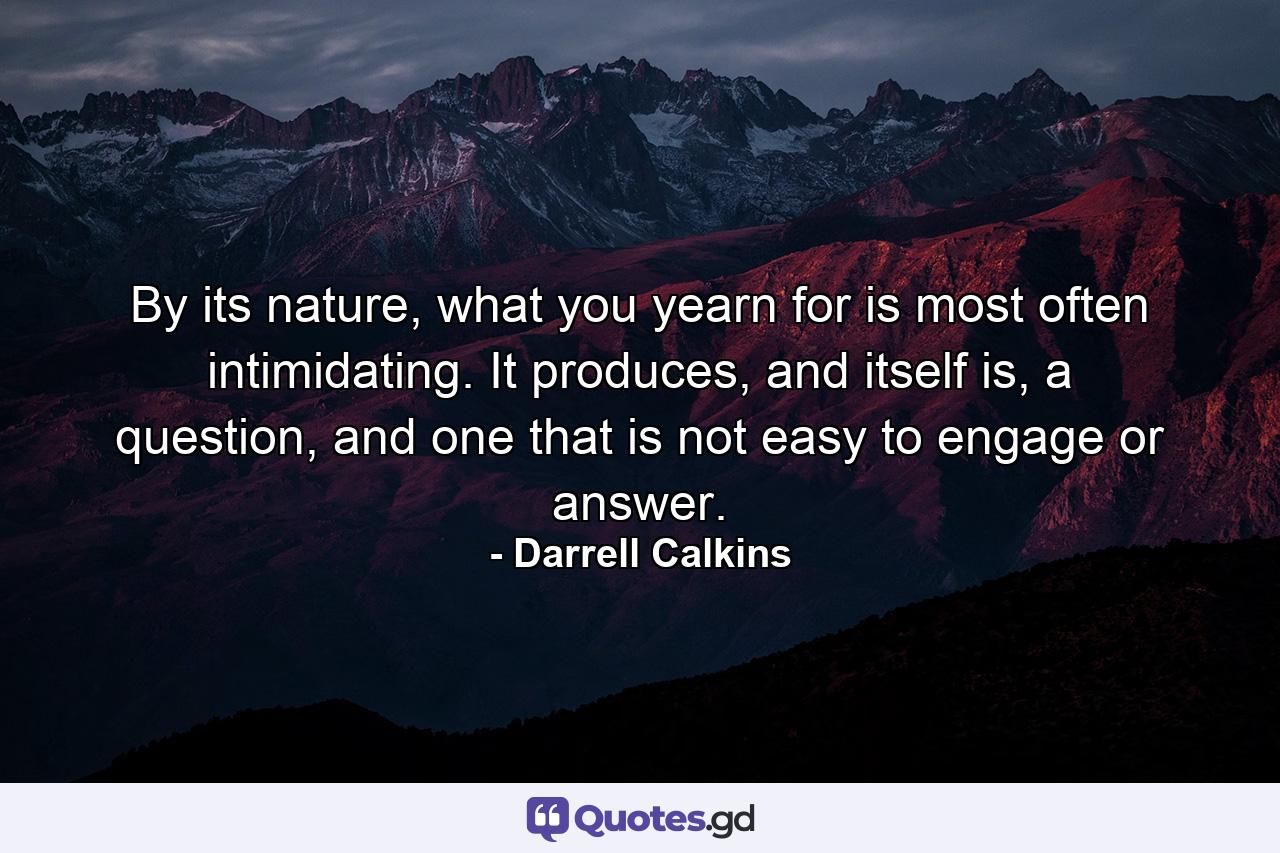 By its nature, what you yearn for is most often intimidating. It produces, and itself is, a question, and one that is not easy to engage or answer. - Quote by Darrell Calkins