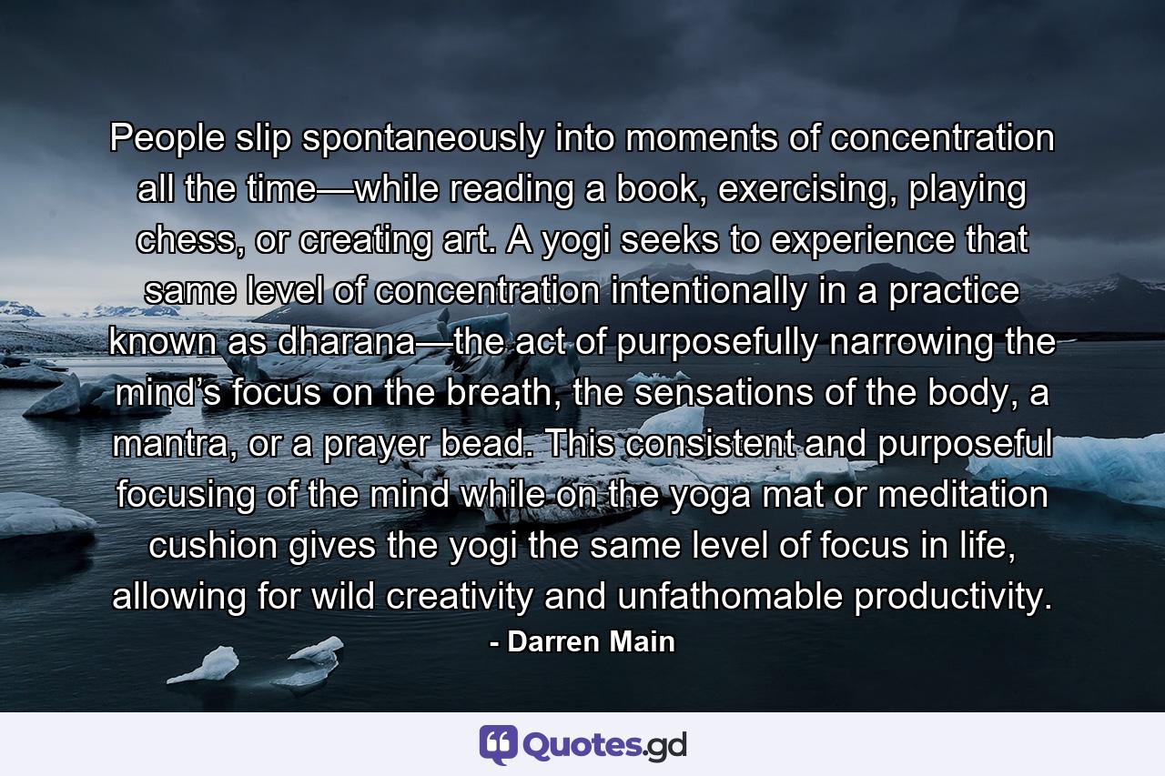 People slip spontaneously into moments of concentration all the time—while reading a book, exercising, playing chess, or creating art. A yogi seeks to experience that same level of concentration intentionally in a practice known as dharana—the act of purposefully narrowing the mind’s focus on the breath, the sensations of the body, a mantra, or a prayer bead. This consistent and purposeful focusing of the mind while on the yoga mat or meditation cushion gives the yogi the same level of focus in life, allowing for wild creativity and unfathomable productivity. - Quote by Darren Main