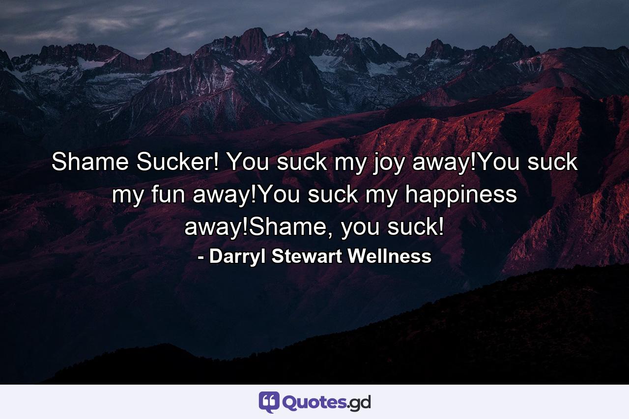 Shame Sucker! You suck my joy away!You suck my fun away!You suck my happiness away!Shame, you suck! - Quote by Darryl Stewart Wellness