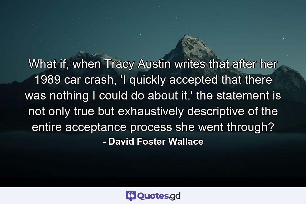 What if, when Tracy Austin writes that after her 1989 car crash, 'I quickly accepted that there was nothing I could do about it,' the statement is not only true but exhaustively descriptive of the entire acceptance process she went through? - Quote by David Foster Wallace