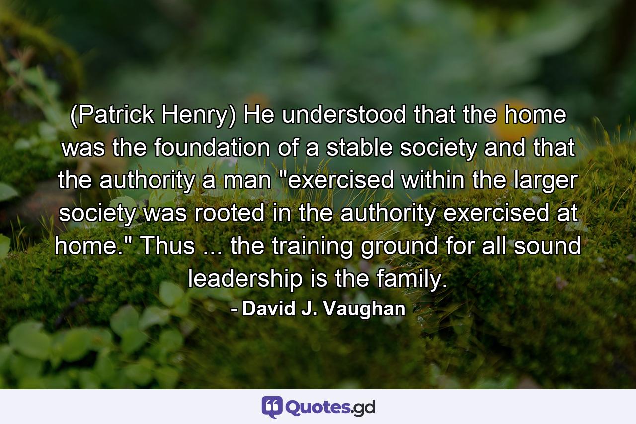 (Patrick Henry) He understood that the home was the foundation of a stable society and that the authority a man 