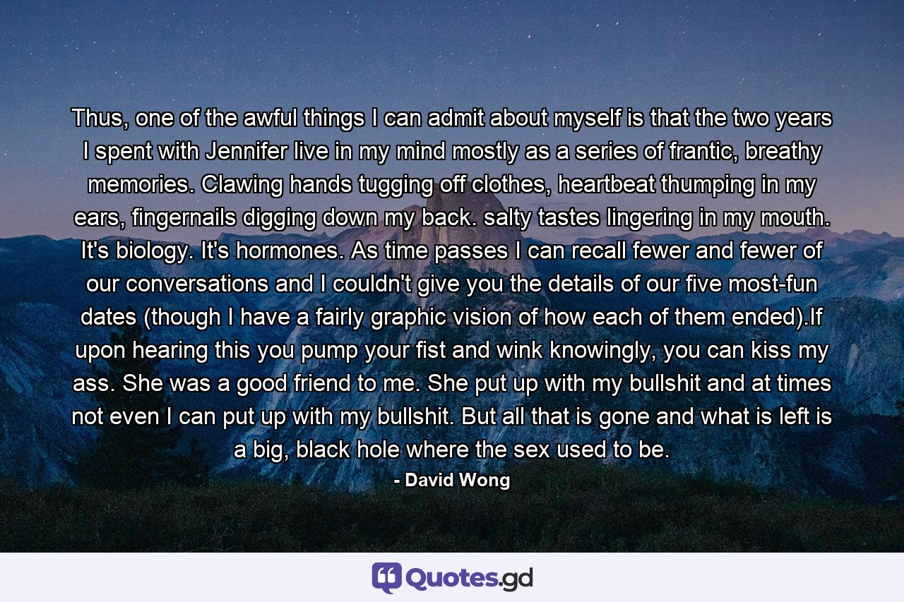 Thus, one of the awful things I can admit about myself is that the two years I spent with Jennifer live in my mind mostly as a series of frantic, breathy memories. Clawing hands tugging off clothes, heartbeat thumping in my ears, fingernails digging down my back. salty tastes lingering in my mouth. It's biology. It's hormones. As time passes I can recall fewer and fewer of our conversations and I couldn't give you the details of our five most-fun dates (though I have a fairly graphic vision of how each of them ended).If upon hearing this you pump your fist and wink knowingly, you can kiss my ass. She was a good friend to me. She put up with my bullshit and at times not even I can put up with my bullshit. But all that is gone and what is left is a big, black hole where the sex used to be. - Quote by David Wong