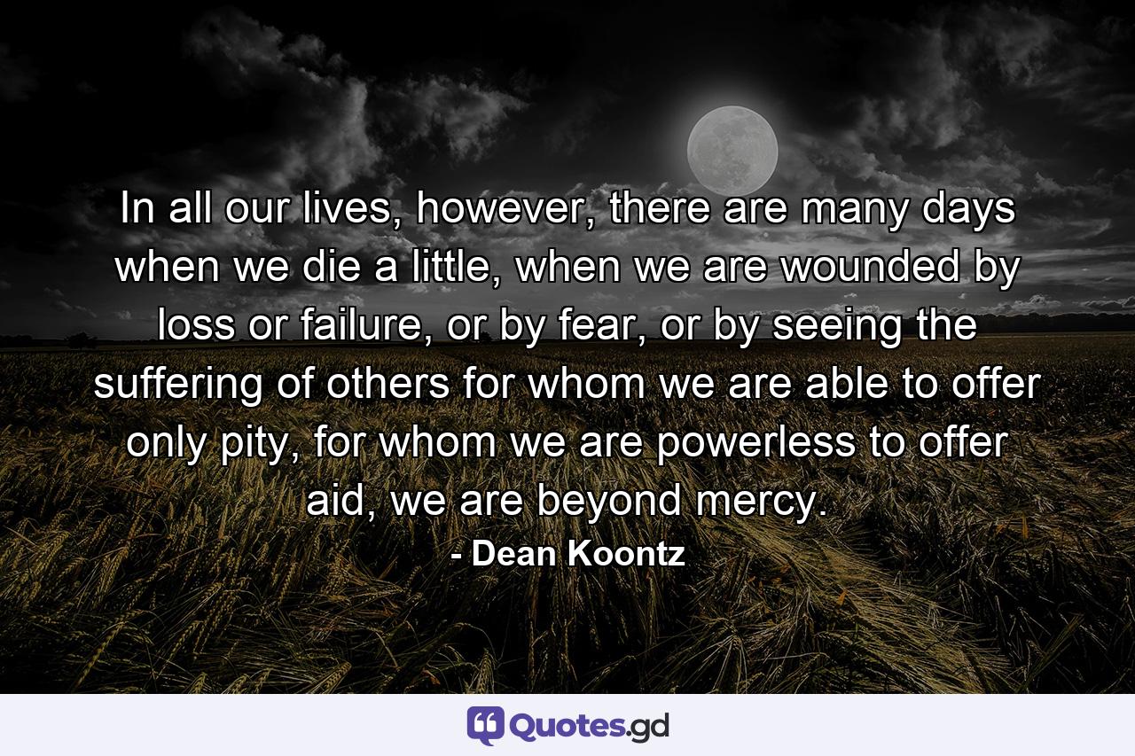 In all our lives, however, there are many days when we die a little, when we are wounded by loss or failure, or by fear, or by seeing the suffering of others for whom we are able to offer only pity, for whom we are powerless to offer aid, we are beyond mercy. - Quote by Dean Koontz