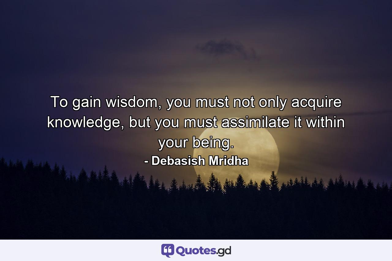 To gain wisdom, you must not only acquire knowledge, but you must assimilate it within your being. - Quote by Debasish Mridha