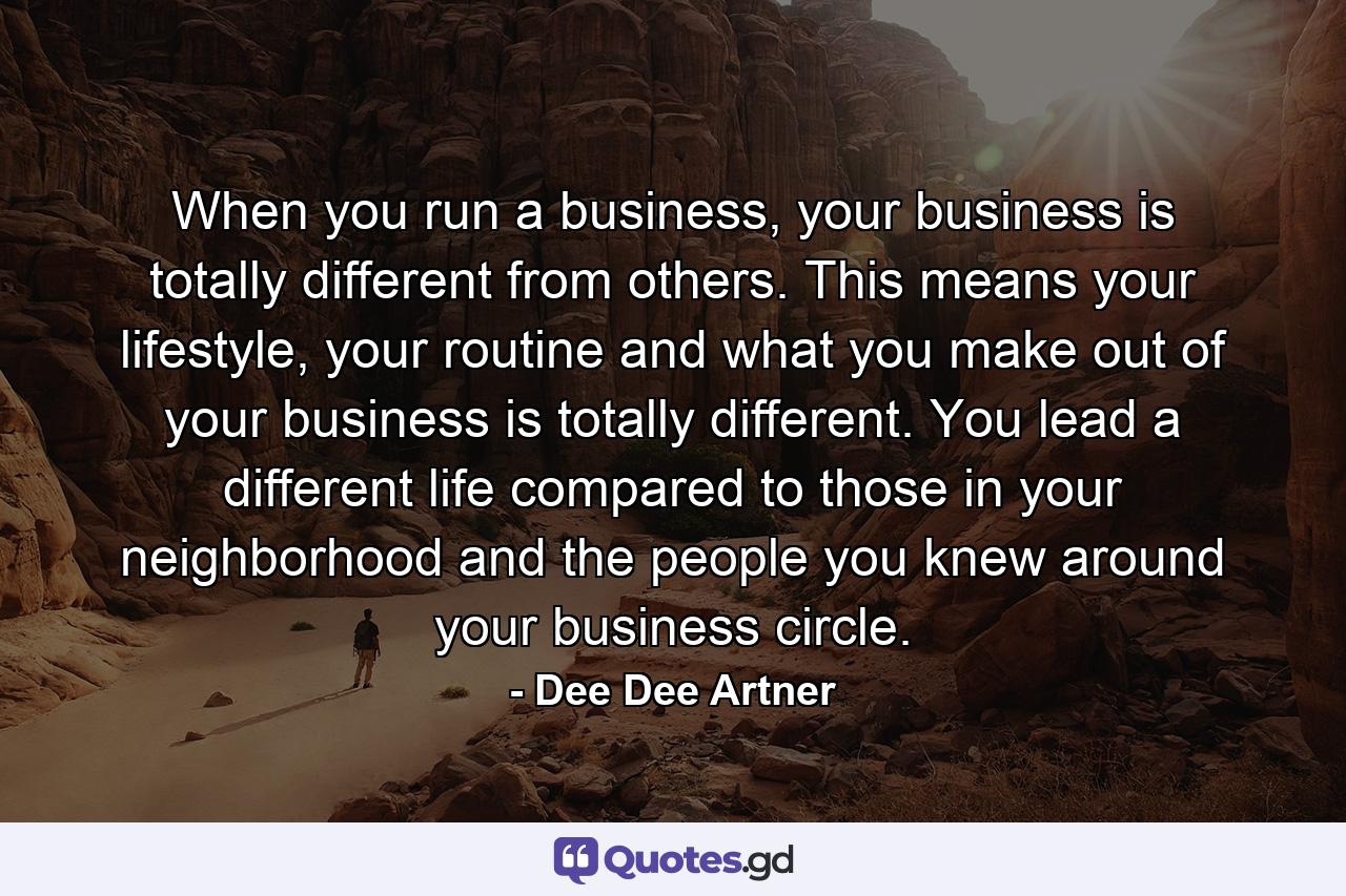 When you run a business, your business is totally different from others. This means your lifestyle, your routine and what you make out of your business is totally different. You lead a different life compared to those in your neighborhood and the people you knew around your business circle. - Quote by Dee Dee Artner