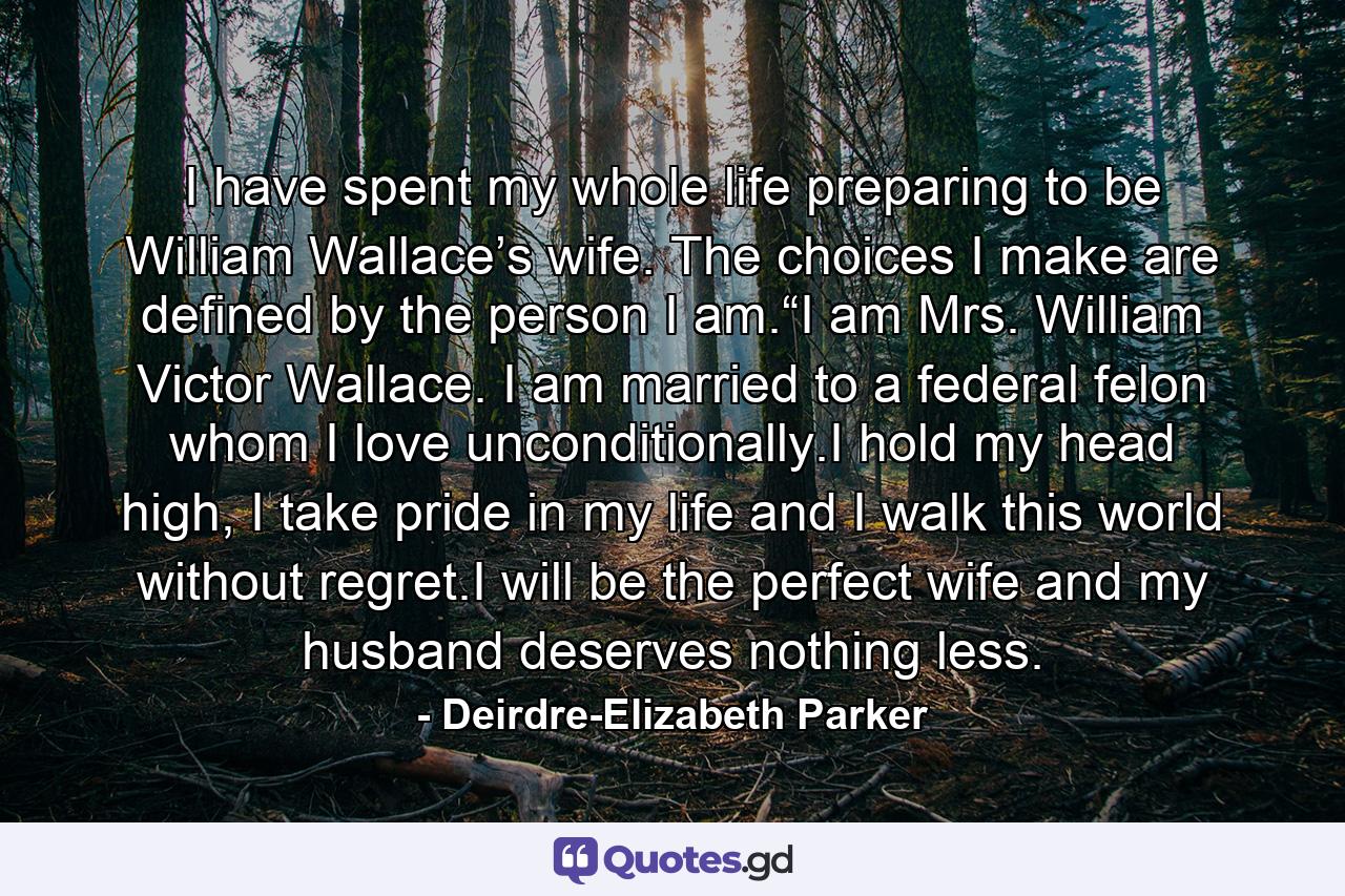 I have spent my whole life preparing to be William Wallace’s wife. The choices I make are defined by the person I am.“I am Mrs. William Victor Wallace. I am married to a federal felon whom I love unconditionally.I hold my head high, I take pride in my life and I walk this world without regret.I will be the perfect wife and my husband deserves nothing less. - Quote by Deirdre-Elizabeth Parker