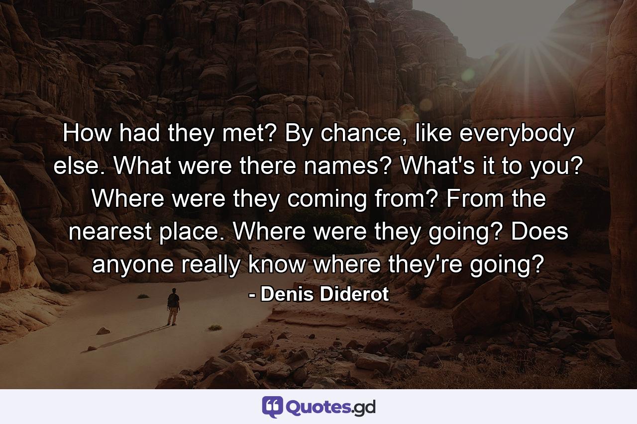 How had they met? By chance, like everybody else. What were there names? What's it to you? Where were they coming from? From the nearest place. Where were they going? Does anyone really know where they're going? - Quote by Denis Diderot
