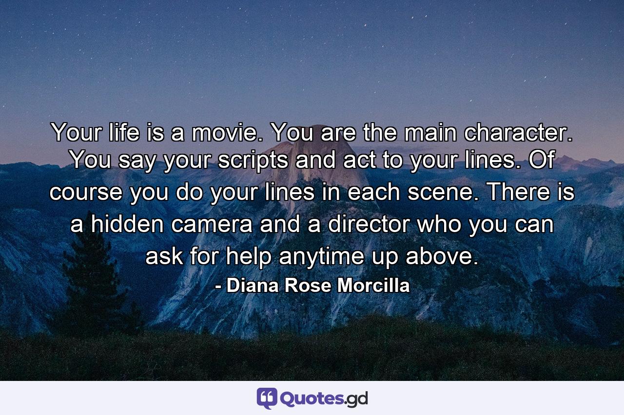 Your life is a movie. You are the main character. You say your scripts and act to your lines. Of course you do your lines in each scene. There is a hidden camera and a director who you can ask for help anytime up above. - Quote by Diana Rose Morcilla