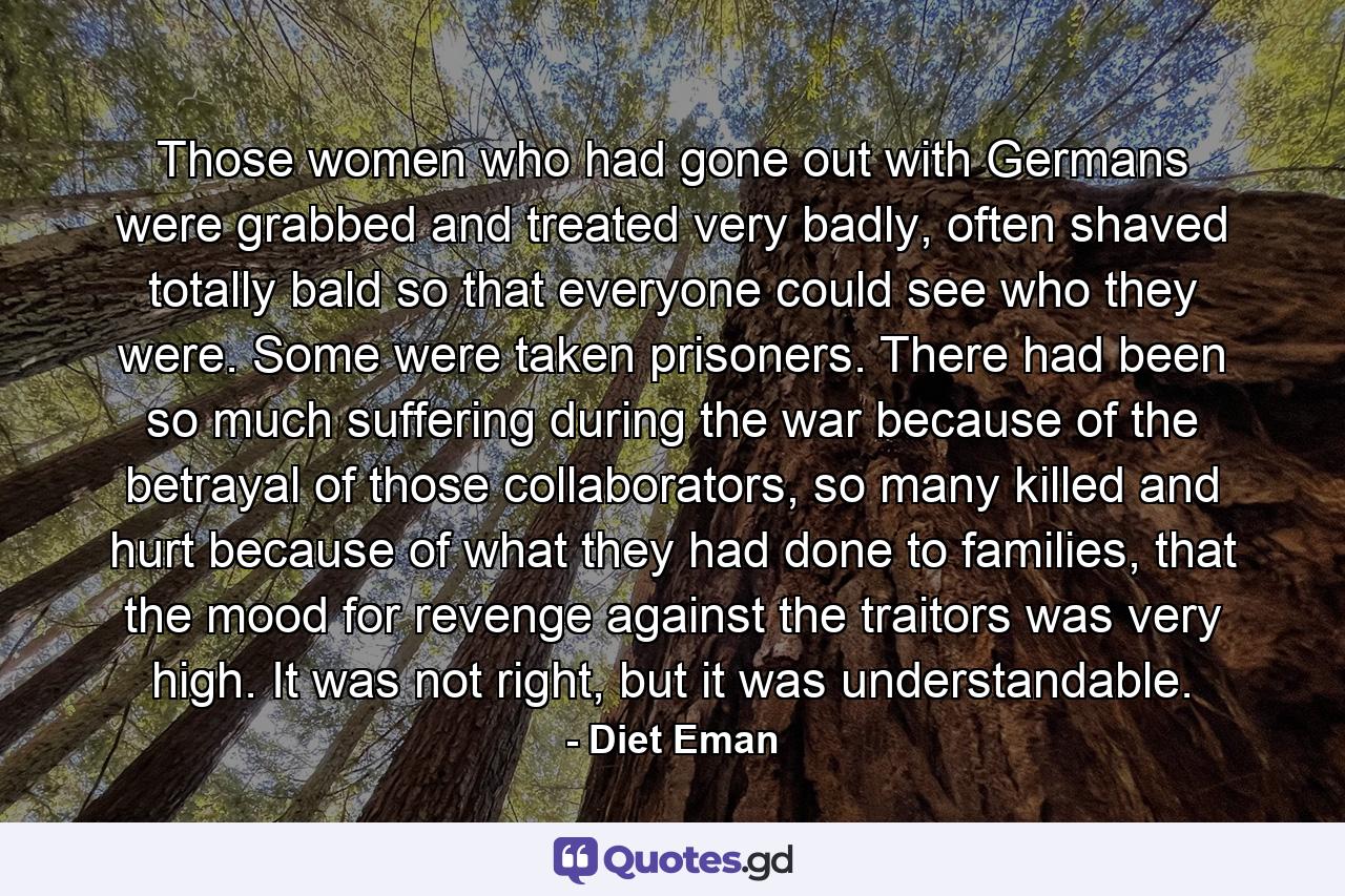 Those women who had gone out with Germans were grabbed and treated very badly, often shaved totally bald so that everyone could see who they were. Some were taken prisoners. There had been so much suffering during the war because of the betrayal of those collaborators, so many killed and hurt because of what they had done to families, that the mood for revenge against the traitors was very high. It was not right, but it was understandable. - Quote by Diet Eman