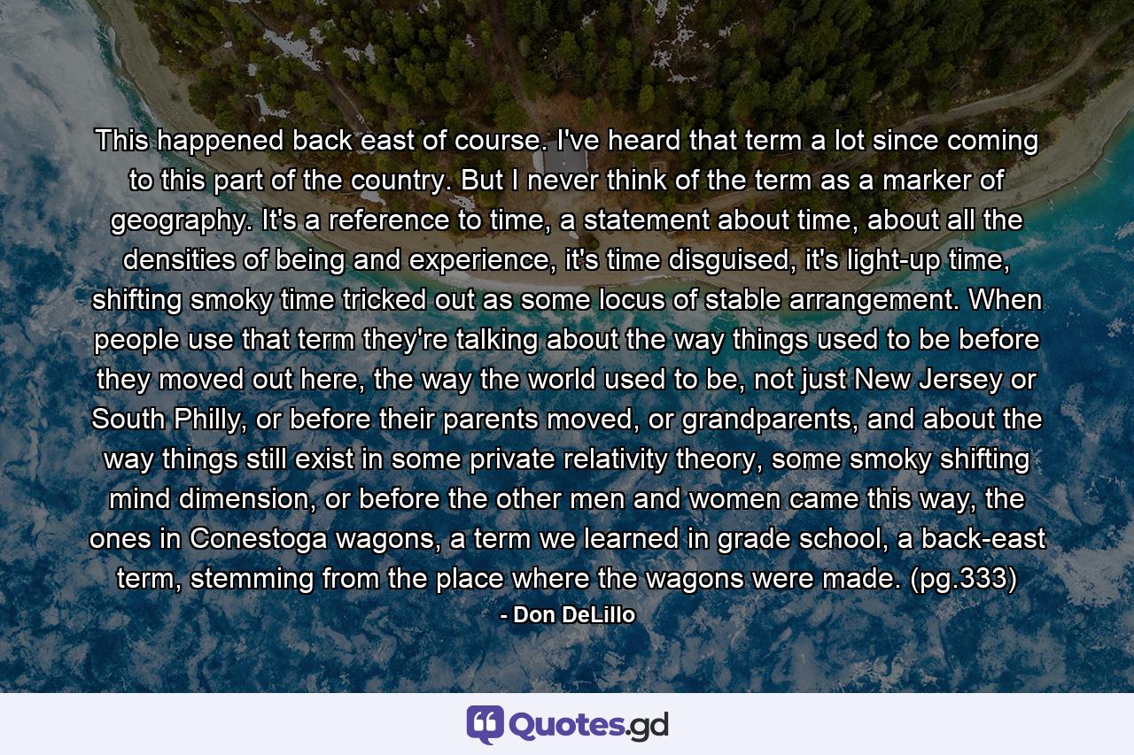 This happened back east of course. I've heard that term a lot since coming to this part of the country. But I never think of the term as a marker of geography. It's a reference to time, a statement about time, about all the densities of being and experience, it's time disguised, it's light-up time, shifting smoky time tricked out as some locus of stable arrangement. When people use that term they're talking about the way things used to be before they moved out here, the way the world used to be, not just New Jersey or South Philly, or before their parents moved, or grandparents, and about the way things still exist in some private relativity theory, some smoky shifting mind dimension, or before the other men and women came this way, the ones in Conestoga wagons, a term we learned in grade school, a back-east term, stemming from the place where the wagons were made. (pg.333) - Quote by Don DeLillo