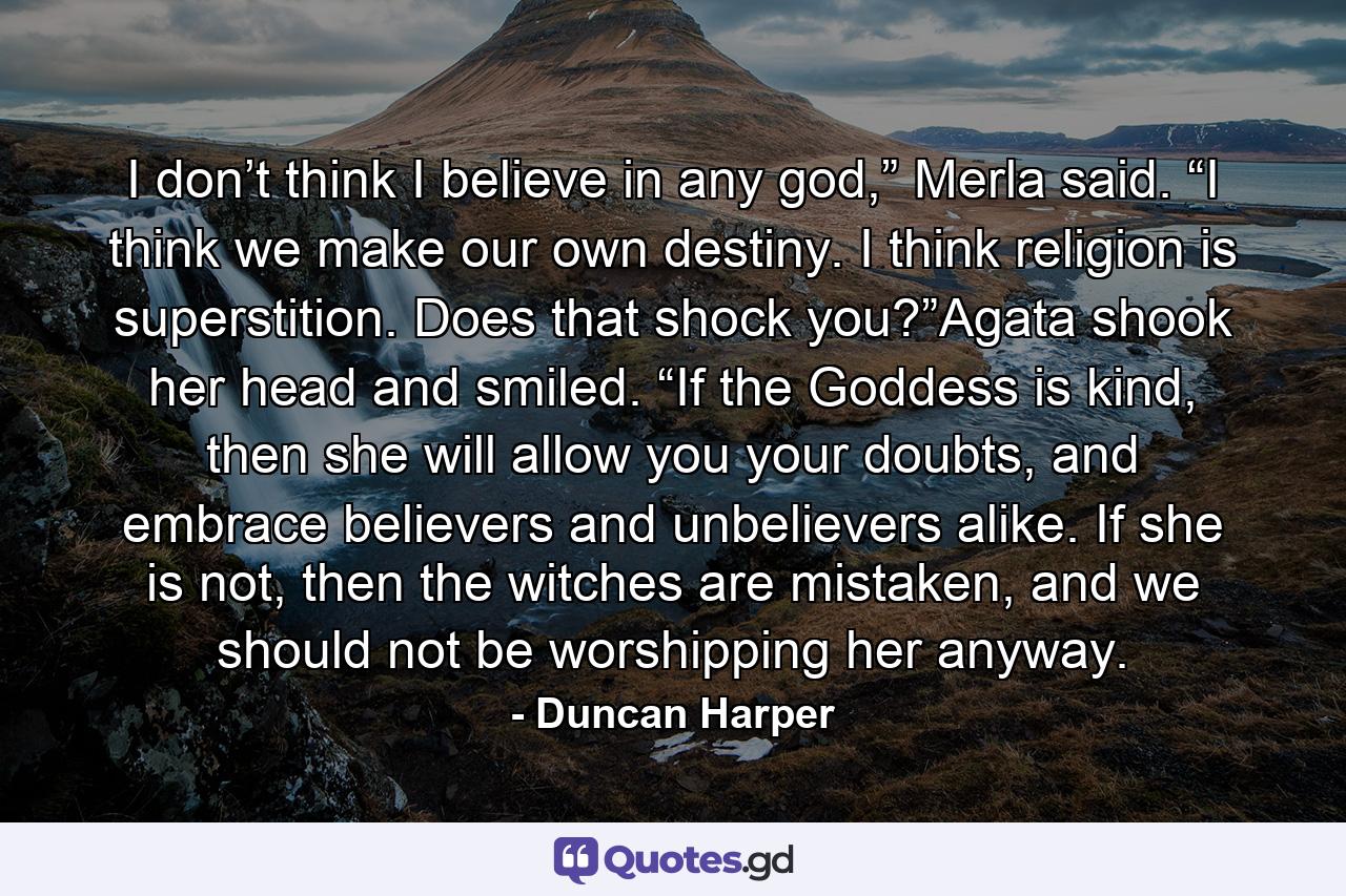 I don’t think I believe in any god,” Merla said. “I think we make our own destiny. I think religion is superstition. Does that shock you?”Agata shook her head and smiled. “If the Goddess is kind, then she will allow you your doubts, and embrace believers and unbelievers alike. If she is not, then the witches are mistaken, and we should not be worshipping her anyway. - Quote by Duncan Harper