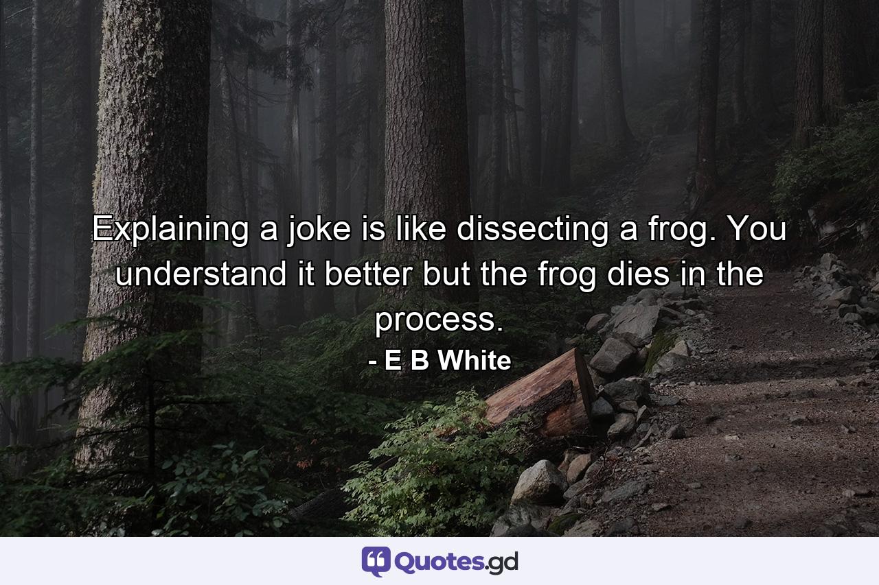 Explaining a joke is like dissecting a frog. You understand it better but the frog dies in the process. - Quote by E B White