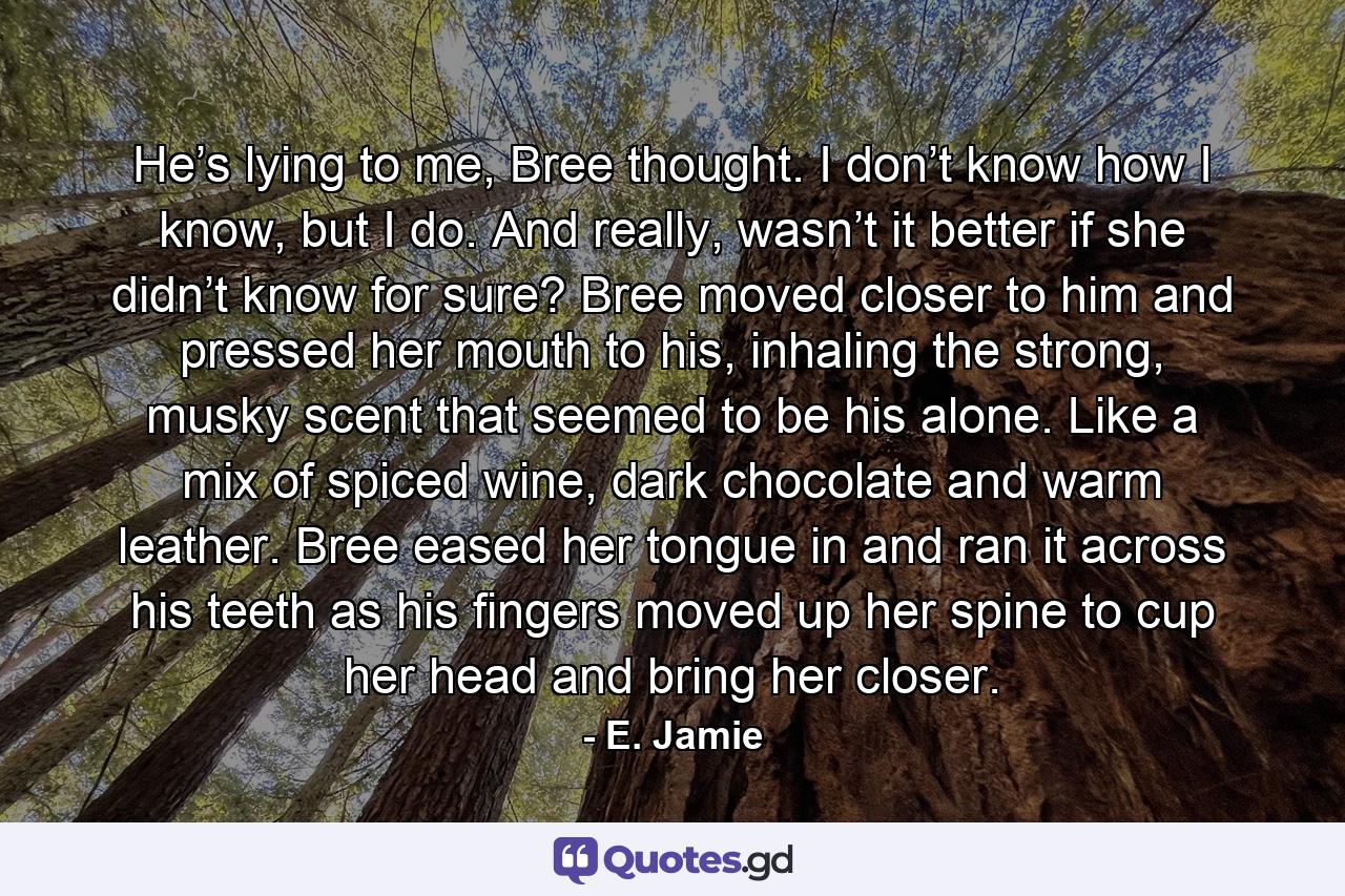 He’s lying to me, Bree thought. I don’t know how I know, but I do. And really, wasn’t it better if she didn’t know for sure? Bree moved closer to him and pressed her mouth to his, inhaling the strong, musky scent that seemed to be his alone. Like a mix of spiced wine, dark chocolate and warm leather. Bree eased her tongue in and ran it across his teeth as his fingers moved up her spine to cup her head and bring her closer. - Quote by E. Jamie