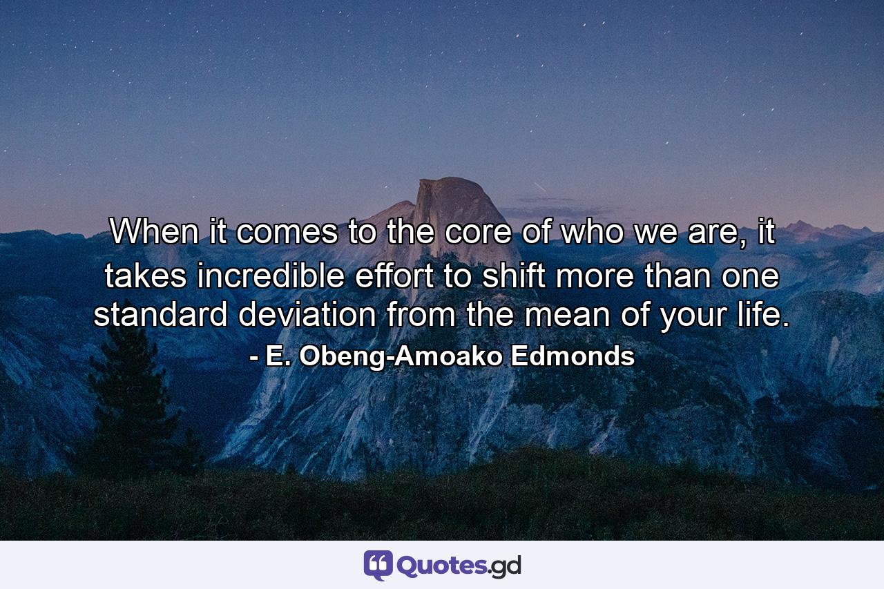 When it comes to the core of who we are, it takes incredible effort to shift more than one standard deviation from the mean of your life. - Quote by E. Obeng-Amoako Edmonds