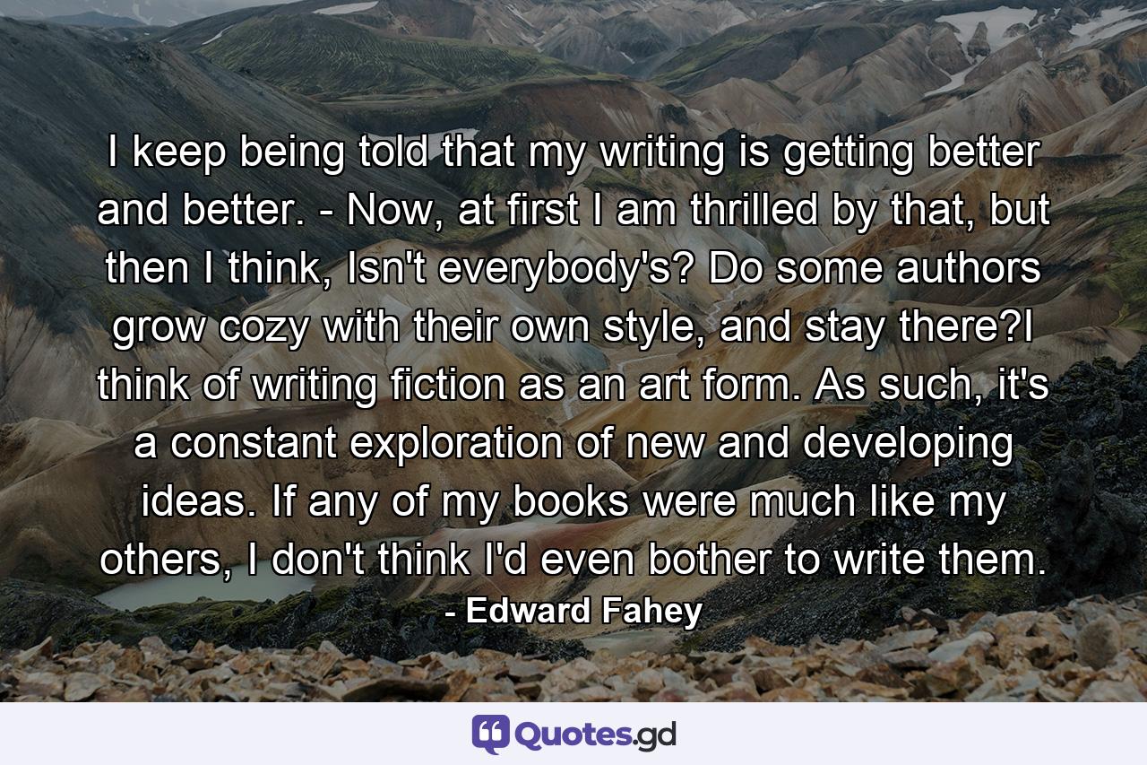 I keep being told that my writing is getting better and better. - Now, at first I am thrilled by that, but then I think, Isn't everybody's? Do some authors grow cozy with their own style, and stay there?I think of writing fiction as an art form. As such, it's a constant exploration of new and developing ideas. If any of my books were much like my others, I don't think I'd even bother to write them. - Quote by Edward Fahey