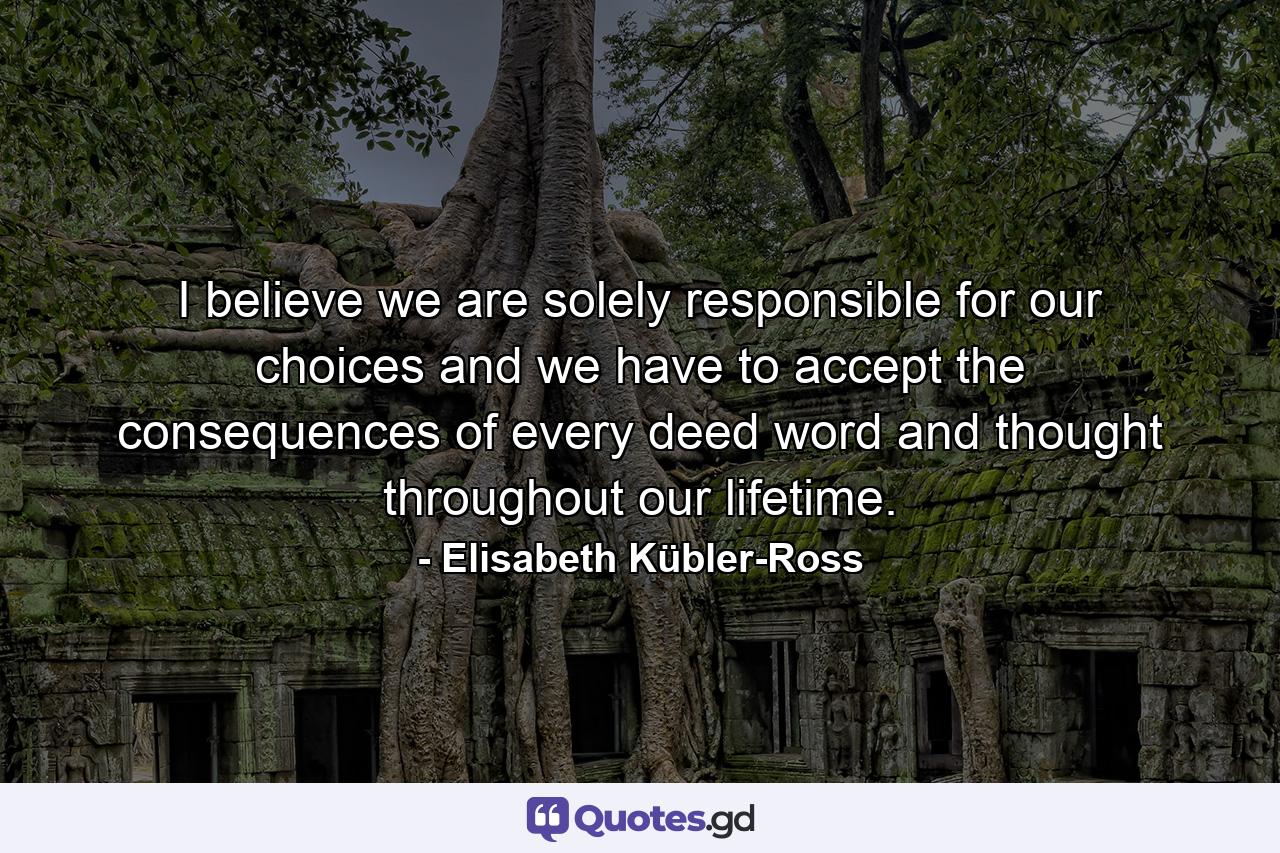 I believe we are solely responsible for our choices  and we have to accept the consequences of every deed  word  and thought throughout our lifetime. - Quote by Elisabeth Kübler-Ross