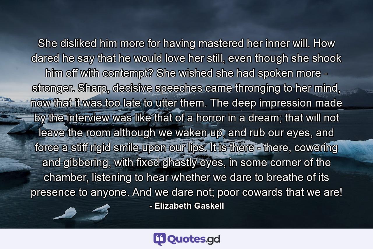 She disliked him more for having mastered her inner will. How dared he say that he would love her still, even though she shook him off with contempt? She wished she had spoken more - stronger. Sharp, decisive speeches came thronging to her mind, now that it was too late to utter them. The deep impression made by the interview was like that of a horror in a dream; that will not leave the room although we waken up, and rub our eyes, and force a stiff rigid smile upon our lips. It is there - there, cowering and gibbering, with fixed ghastly eyes, in some corner of the chamber, listening to hear whether we dare to breathe of its presence to anyone. And we dare not; poor cowards that we are! - Quote by Elizabeth Gaskell