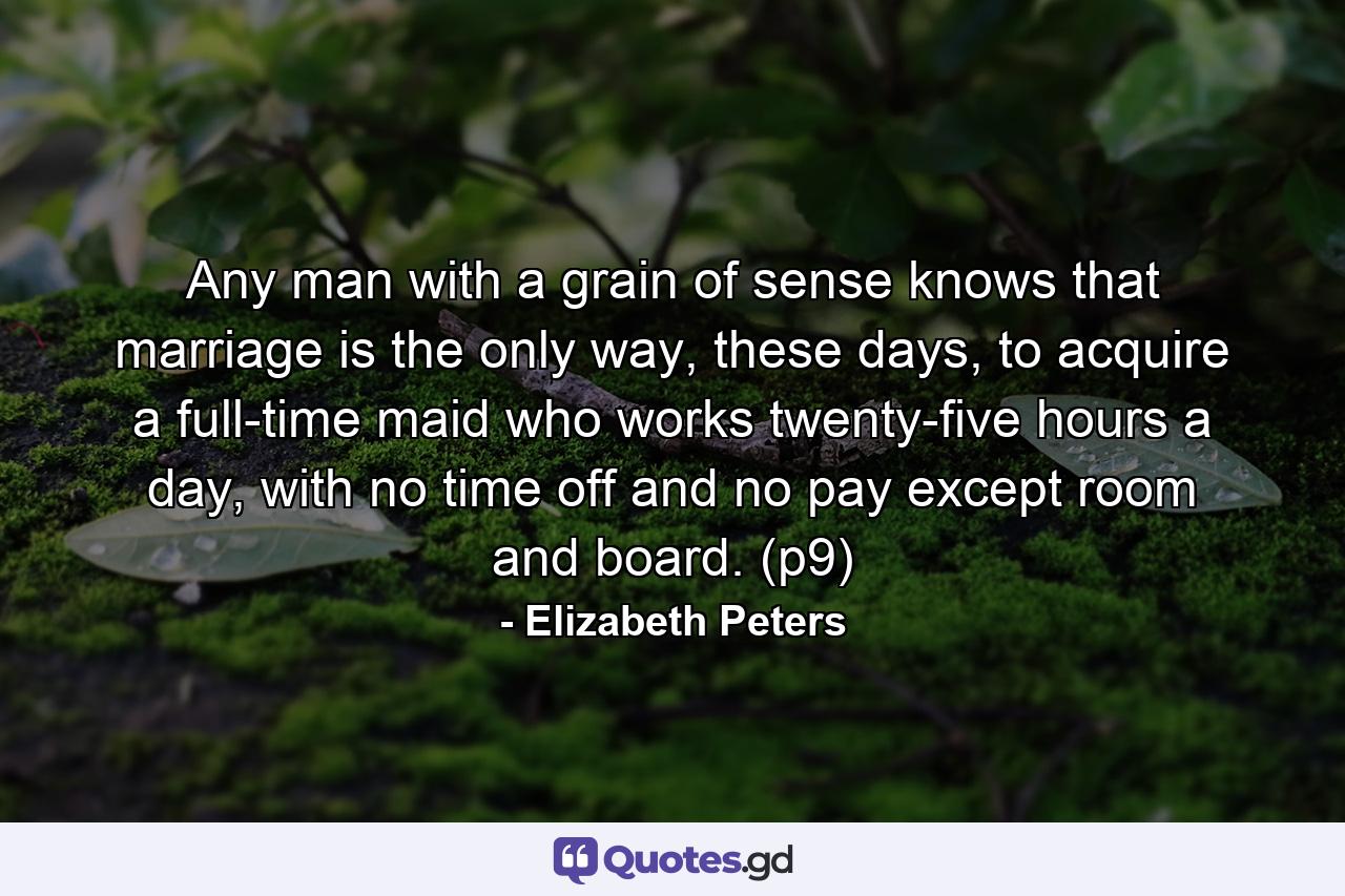 Any man with a grain of sense knows that marriage is the only way, these days, to acquire a full-time maid who works twenty-five hours a day, with no time off and no pay except room and board. (p9) - Quote by Elizabeth Peters