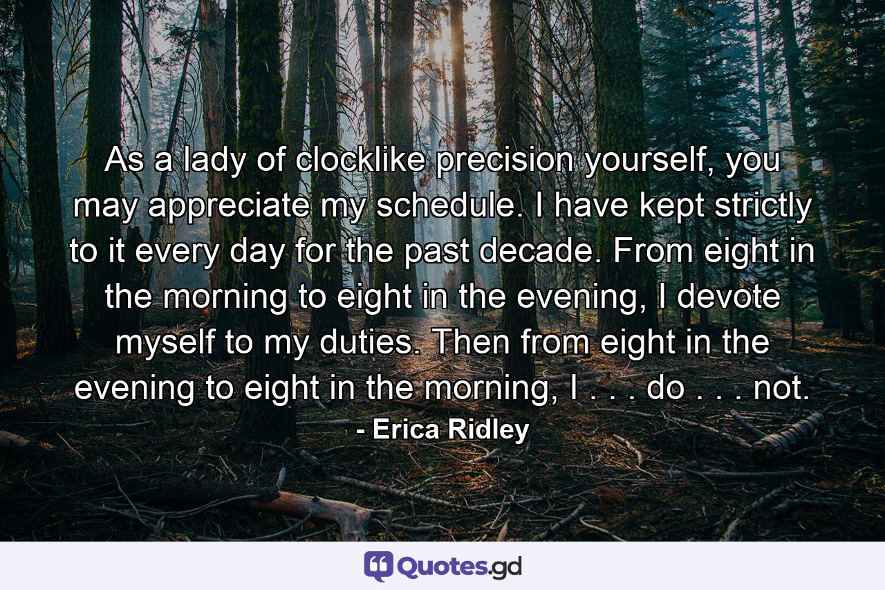 As a lady of clocklike precision yourself, you may appreciate my schedule. I have kept strictly to it every day for the past decade. From eight in the morning to eight in the evening, I devote myself to my duties. Then from eight in the evening to eight in the morning, I . . . do . . . not. - Quote by Erica Ridley