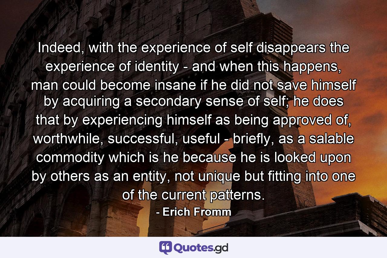 Indeed, with the experience of self disappears the experience of identity - and when this happens, man could become insane if he did not save himself by acquiring a secondary sense of self; he does that by experiencing himself as being approved of, worthwhile, successful, useful - briefly, as a salable commodity which is he because he is looked upon by others as an entity, not unique but fitting into one of the current patterns. - Quote by Erich Fromm