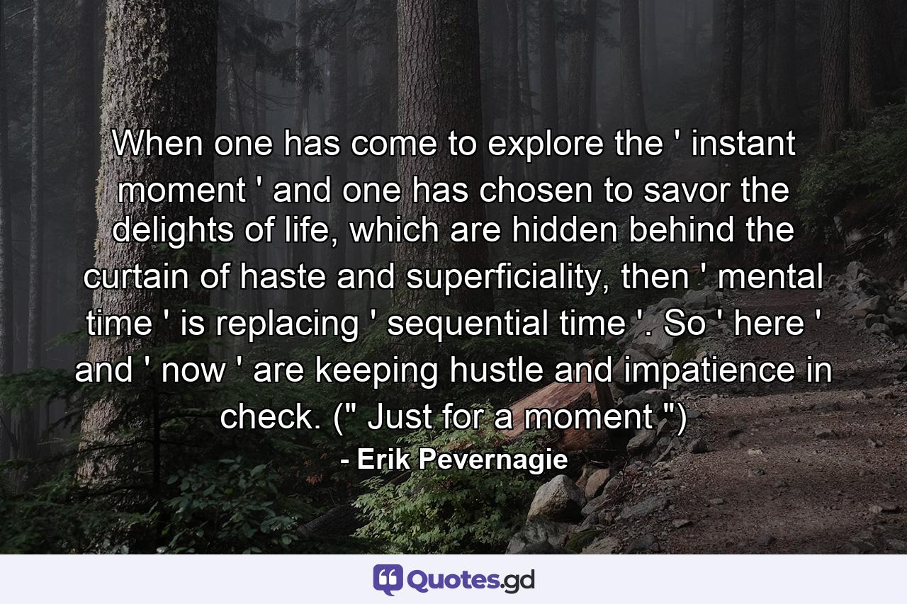 When one has come to explore the ' instant moment ' and one has chosen to savor the delights of life, which are hidden behind the curtain of haste and superficiality, then ' mental time ' is replacing ' sequential time '. So ' here ' and ' now ' are keeping hustle and impatience in check. (