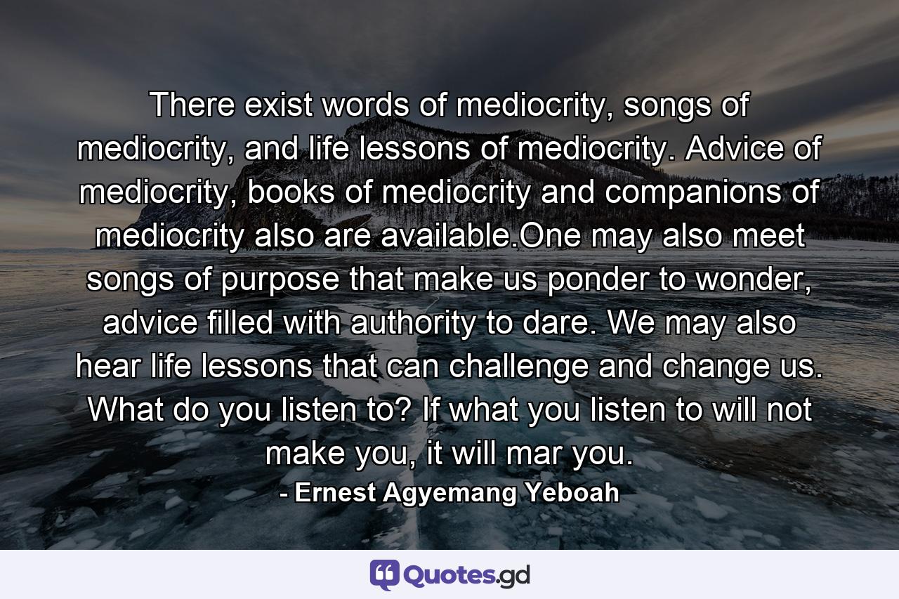 There exist words of mediocrity, songs of mediocrity, and life lessons of mediocrity. Advice of mediocrity, books of mediocrity and companions of mediocrity also are available.One may also meet songs of purpose that make us ponder to wonder, advice filled with authority to dare. We may also hear life lessons that can challenge and change us. What do you listen to? If what you listen to will not make you, it will mar you. - Quote by Ernest Agyemang Yeboah