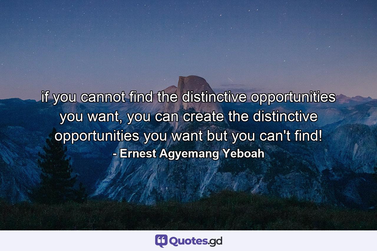 if you cannot find the distinctive opportunities you want, you can create the distinctive opportunities you want but you can't find! - Quote by Ernest Agyemang Yeboah