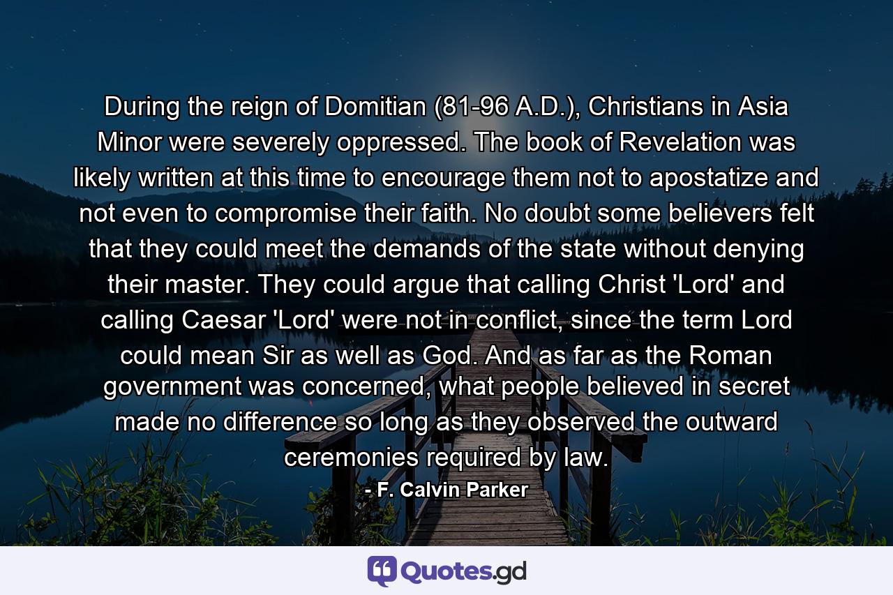 During the reign of Domitian (81-96 A.D.), Christians in Asia Minor were severely oppressed. The book of Revelation was likely written at this time to encourage them not to apostatize and not even to compromise their faith. No doubt some believers felt that they could meet the demands of the state without denying their master. They could argue that calling Christ 'Lord' and calling Caesar 'Lord' were not in conflict, since the term Lord could mean Sir as well as God. And as far as the Roman government was concerned, what people believed in secret made no difference so long as they observed the outward ceremonies required by law. - Quote by F. Calvin Parker