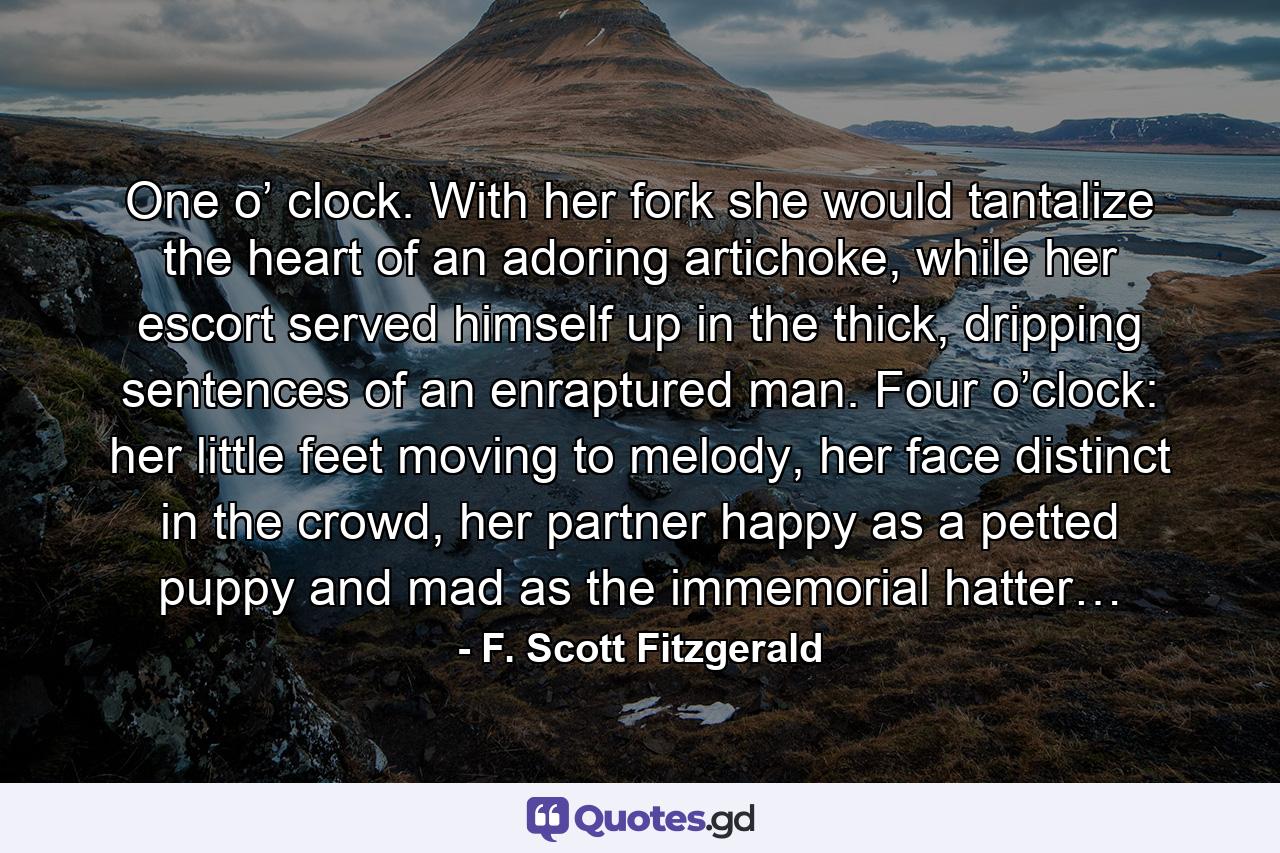 One o’ clock. With her fork she would tantalize the heart of an adoring artichoke, while her escort served himself up in the thick, dripping sentences of an enraptured man. Four o’clock: her little feet moving to melody, her face distinct in the crowd, her partner happy as a petted puppy and mad as the immemorial hatter… - Quote by F. Scott Fitzgerald