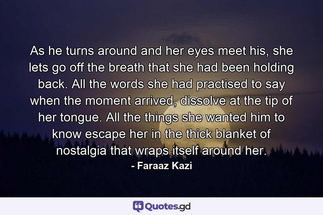 As he turns around and her eyes meet his, she lets go off the breath that she had been holding back. All the words she had practised to say when the moment arrived, dissolve at the tip of her tongue. All the things she wanted him to know escape her in the thick blanket of nostalgia that wraps itself around her. - Quote by Faraaz Kazi