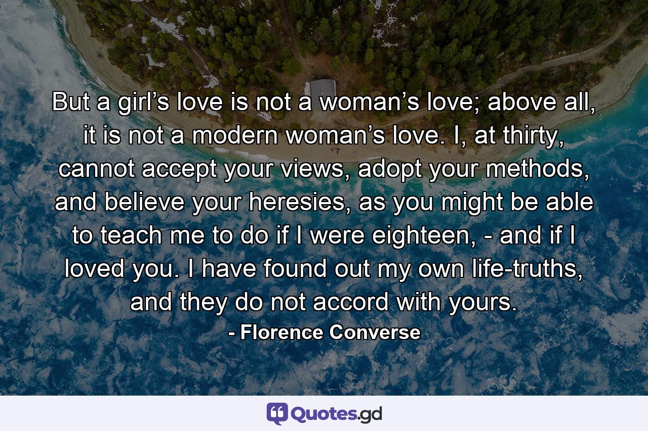 But a girl’s love is not a woman’s love; above all, it is not a modern woman’s love. I, at thirty, cannot accept your views, adopt your methods, and believe your heresies, as you might be able to teach me to do if I were eighteen, - and if I loved you. I have found out my own life-truths, and they do not accord with yours. - Quote by Florence Converse