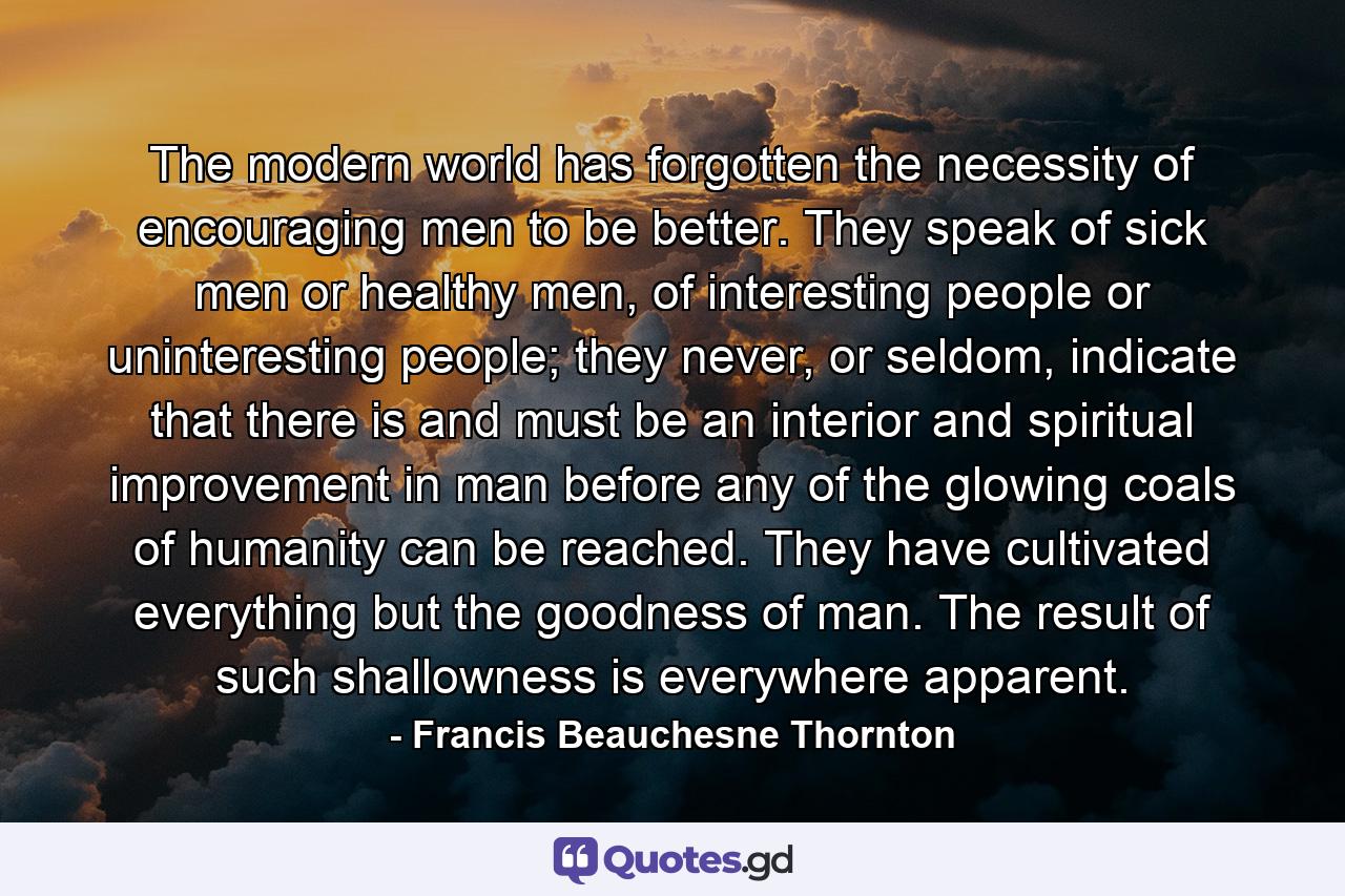 The modern world has forgotten the necessity of encouraging men to be better. They speak of sick men or healthy men, of interesting people or uninteresting people; they never, or seldom, indicate that there is and must be an interior and spiritual improvement in man before any of the glowing coals of humanity can be reached. They have cultivated everything but the goodness of man. The result of such shallowness is everywhere apparent. - Quote by Francis Beauchesne Thornton