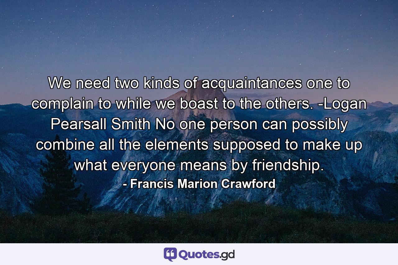 We need two kinds of acquaintances  one to complain to  while we boast to the others. -Logan Pearsall Smith No one person can possibly combine all the elements supposed to make up what everyone means by friendship. - Quote by Francis Marion Crawford