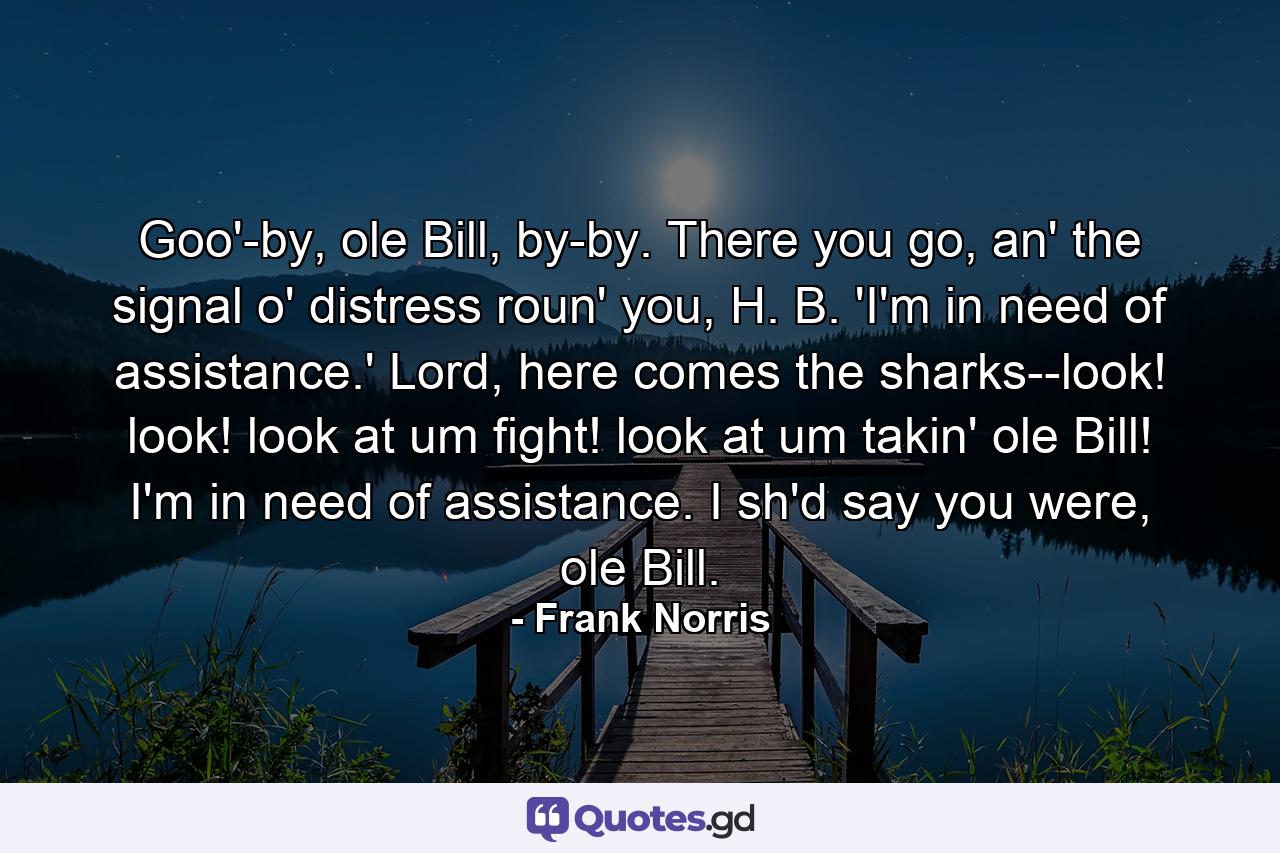 Goo'-by, ole Bill, by-by. There you go, an' the signal o' distress roun' you, H. B. 'I'm in need of assistance.' Lord, here comes the sharks--look! look! look at um fight! look at um takin' ole Bill! I'm in need of assistance. I sh'd say you were, ole Bill. - Quote by Frank Norris