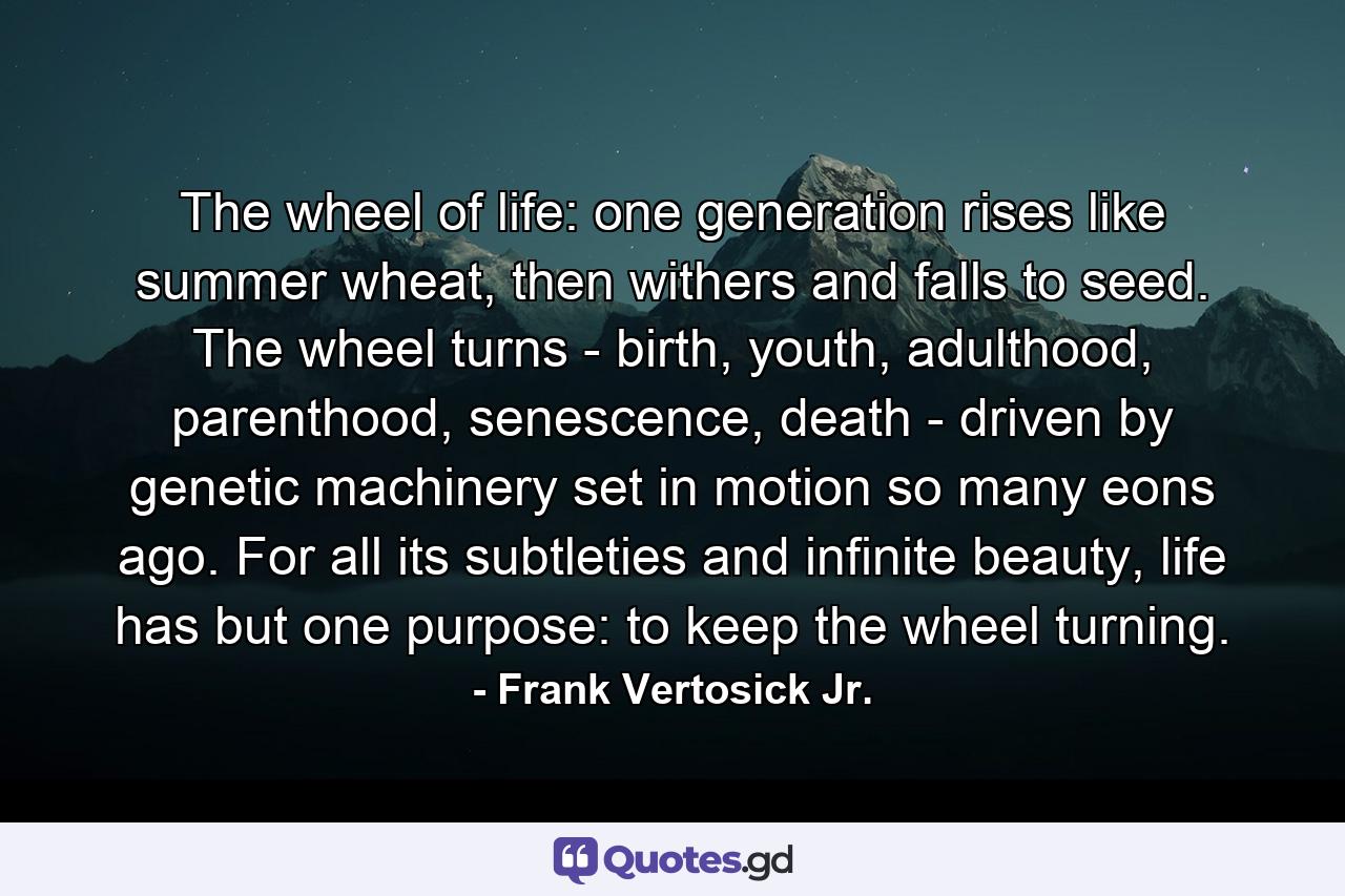 The wheel of life: one generation rises like summer wheat, then withers and falls to seed. The wheel turns - birth, youth, adulthood, parenthood, senescence, death - driven by genetic machinery set in motion so many eons ago. For all its subtleties and infinite beauty, life has but one purpose: to keep the wheel turning. - Quote by Frank Vertosick Jr.