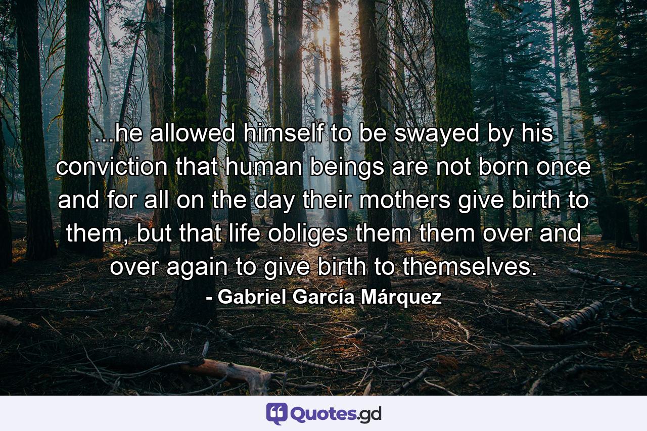 ...he allowed himself to be swayed by his conviction that human beings are not born once and for all on the day their mothers give birth to them, but that life obliges them them over and over again to give birth to themselves. - Quote by Gabriel García Márquez