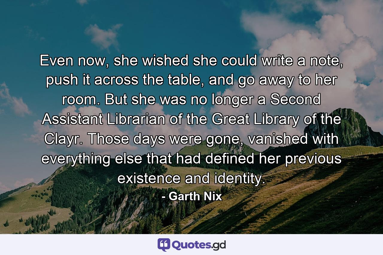 Even now, she wished she could write a note, push it across the table, and go away to her room. But she was no longer a Second Assistant Librarian of the Great Library of the Clayr. Those days were gone, vanished with everything else that had defined her previous existence and identity. - Quote by Garth Nix