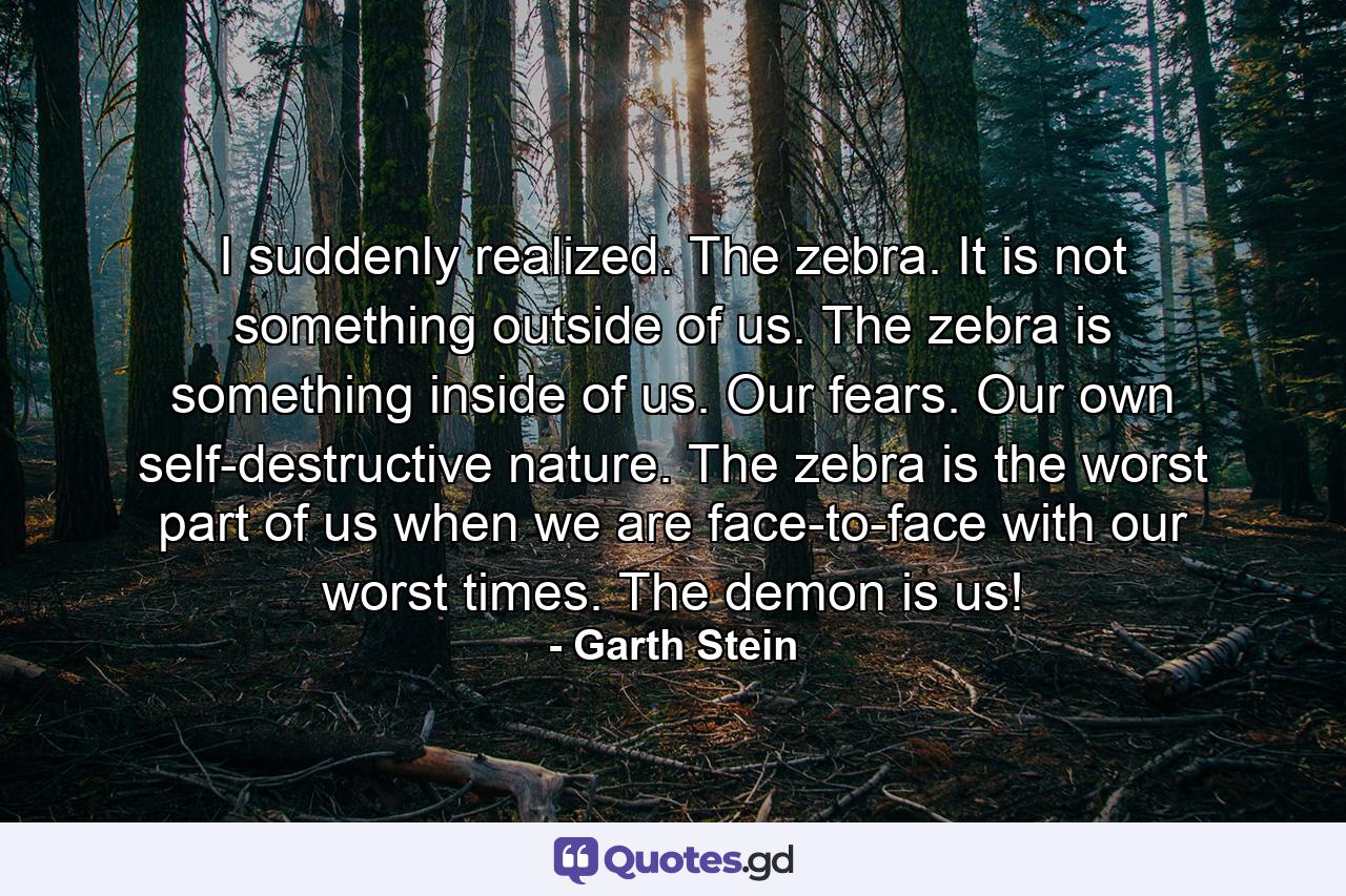 I suddenly realized. The zebra. It is not something outside of us. The zebra is something inside of us. Our fears. Our own self-destructive nature. The zebra is the worst part of us when we are face-to-face with our worst times. The demon is us! - Quote by Garth Stein