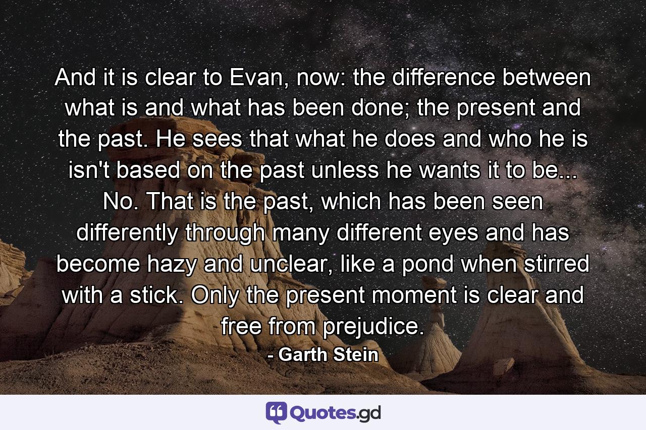 And it is clear to Evan, now: the difference between what is and what has been done; the present and the past. He sees that what he does and who he is isn't based on the past unless he wants it to be... No. That is the past, which has been seen differently through many different eyes and has become hazy and unclear, like a pond when stirred with a stick. Only the present moment is clear and free from prejudice. - Quote by Garth Stein