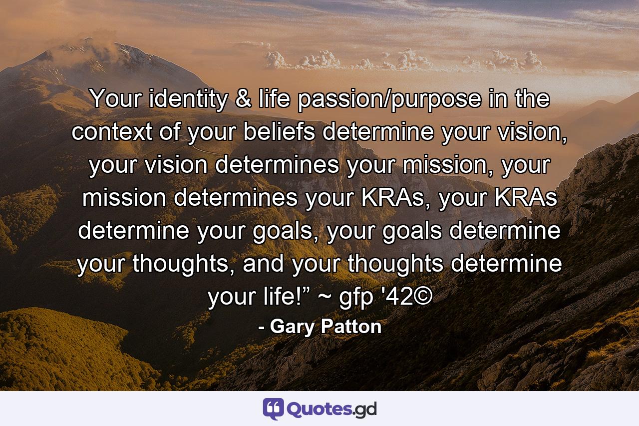 Your identity & life passion/purpose in the context of your beliefs determine your vision, your vision determines your mission, your mission determines your KRAs, your KRAs determine your goals, your goals determine your thoughts, and your thoughts determine your life!” ~ gfp '42© - Quote by Gary Patton