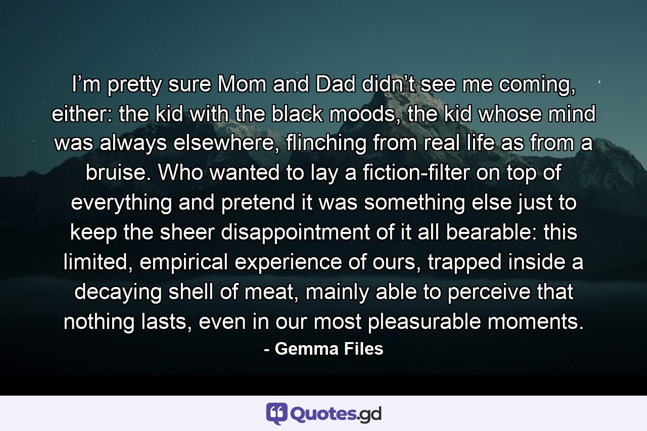 I’m pretty sure Mom and Dad didn’t see me coming, either: the kid with the black moods, the kid whose mind was always elsewhere, flinching from real life as from a bruise. Who wanted to lay a fiction-filter on top of everything and pretend it was something else just to keep the sheer disappointment of it all bearable: this limited, empirical experience of ours, trapped inside a decaying shell of meat, mainly able to perceive that nothing lasts, even in our most pleasurable moments. - Quote by Gemma Files