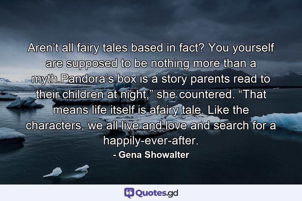 Aren’t all fairy tales based in fact? You yourself are supposed to be nothing more than a myth.Pandora’s box is a story parents read to their children at night,” she countered. “That means life itself is afairy tale. Like the characters, we all live and love and search for a happily-ever-after. - Quote by Gena Showalter