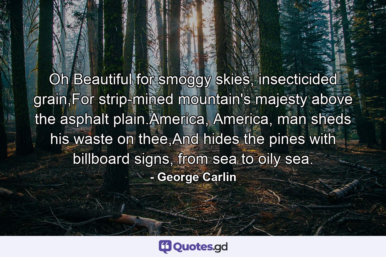 Oh Beautiful for smoggy skies, insecticided grain,For strip-mined mountain's majesty above the asphalt plain.America, America, man sheds his waste on thee,And hides the pines with billboard signs, from sea to oily sea. - Quote by George Carlin